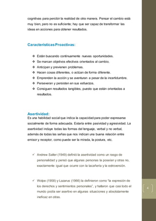 4
cognitivas para percibir la realidad de otra manera. Pensar el cambio está
muy bien, pero no es suficiente; hay que ser capaz de transformar las
ideas en acciones para obtener resultados.
CaracterísticasProactivas:
 Están buscando continuamente nuevas oportunidades.
 Se marcan objetivos efectivos orientados al cambio.
 Anticipan y previenen problemas.
 Hacen cosas diferentes, o actúan de forma diferente.
 Emprenden la acción y se aventuran a pesar de la incertidumbre.
 Perseveran y persisten en sus esfuerzos.
 Consiguen resultados tangibles, puesto que están orientadas a
resultados.
Asertividad:
Es una habilidad social que indica la capacidad para poder expresarse
socialmente de forma adecuada. Estaría entre pasividad y agresividad. La
asertividad incluye todas las formas del lenguaje, verbal y no verbal,
además de todas las señas que nos indican una buena relación entre
emisor y receptor, como puede ser la mirada, la postura, etc.
 Andrew Salter (1949) definió la asertividad como un rasgo de
personalidad y pensó que algunas personas la poseían y otras no,
exactamente igual que ocurre con la tacañería y la extroversión.
 Wolpe (1958) y Lazarus (1966) la definieron como “la expresión de
los derechos y sentimientos personales”, y hallaron que casi todo el
mundo podía ser asertivo en algunas situaciones y absolutamente
ineficaz en otras.
 