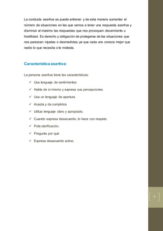 5
La conducta asertiva se puede entrenar y de esta manera aumentar el
número de situaciones en las que vamos a tener una respuesta asertiva y
disminuir al máximo las respuestas que nos provoquen decaimiento u
hostilidad. Es derecho y obligación de protegerse de las situaciones que
nos parezcan injustas o desmedidas; ya que cada uno conoce mejor que
nadie lo que necesita o le molesta.
Característica asertiva:
La persona asertiva tiene las características:
 Usa lenguaje de sentimientos
 Habla de sí mismo y expresa sus percepciones.
 Usa un lenguaje de apertura.
 Acepta y da cumplidos
 Utiliza lenguaje claro y apropiado.
 Cuando expresa desacuerdo, lo hace con respeto.
 Pide clarificación.
 Pregunta por qué
 Expresa desacuerdo activo.
 