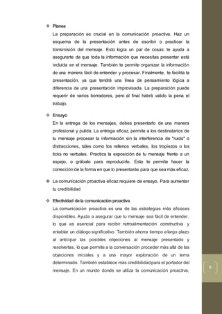 8
 Planea
La preparación es crucial en la comunicación proactiva. Haz un
esquema de la presentación antes de escribir o practicar la
transmisión del mensaje. Esto logra un par de cosas: te ayuda a
asegurarte de que toda la información que necesitas presentar está
incluida en el mensaje. También te permite organizar la información
de una manera fácil de entender y procesar. Finalmente, te facilita la
presentación, ya que tendrá una línea de pensamiento lógica a
diferencia de una presentación improvisada. La preparación puede
requerir de varios borradores, pero al final habrá valido la pena el
trabajo.
 Ensayo
En la entrega de los mensajes, debes presentarlo de una manera
profesional y pulida. La entrega eficaz, permite a los destinatarios de
tu mensaje procesar la información sin la interferencia de "ruido" o
distracciones, tales como los rellenos verbales, los tropiezos o los
ticks no verbales. Practica la exposición de tu mensaje frente a un
espejo, o grábalo para reproducirlo. Esto te permite hacer la
corrección de la forma en que lo presentarás para que sea más eficaz.
 La comunicación proactiva eficaz requiere de ensayo. Para aumentar
tu credibilidad
 Efectividad dela comunicación proactiva
La comunicación proactiva es una de las estrategias más eficaces
disponibles. Ayuda a asegurar que tu mensaje sea fácil de entender,
lo que es esencial para recibir retroalimentación constructiva y
entablar un diálogo significativo. También ahorra tiempo a largo plazo
al anticipar las posibles objeciones al mensaje presentado y
resolverlas, lo que permite a la conversación proceder más allá de las
objeciones iniciales y a una mayor exploración de un tema
determinado. También establece más credibilidadpara el portador del
mensaje. En un mundo donde se utiliza la comunicación proactiva,
 
