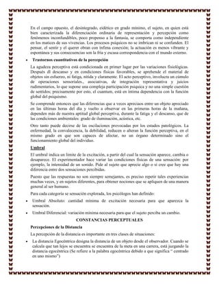 En el campo opuesto, el desintegrado, eidético en grado mínimo, el sujeto, en quien está
bien caracterizada la diferenciación ordinaria de representación y percepción como
fenómenos inconfundibles, poco propenso a la fantasía, se comporta como independiente
en los matices de sus vivencias. Los procesos psíquicos no se imbrican ni se confunden. El
pensar, el sentir y el querer obran con ínfima conexión; la actuación es menos vibrante y
espontánea y sus consecuencias son la fría y escasa correspondencia con el mundo externo.
 Trastornos cuantitativos de la percepción
La agudeza perceptiva está condicionada en primer lugar por las variaciones fisiológicas.
Después dl descanso y en condiciones físicas favorables, se aprehende el material de
objetos sin esfuerzo, ni fatiga, nítida y claramente. El acto perceptivo, involucra un cúmulo
de operaciones sensoriales., asociativas, de integración representativa y juicios
rudimentarios, lo que supone una compleja participación psiquica y no una simple cuestión
de sentidos; precisamente por esto, el cuantum, está en íntima dependencia con la función
global del psiquismo.
Se comprende entonces que las diferencias que a veces apreciaos entre un objeto apreciado
en las últimas horas del día y vuelto a observar en las primeras horas de la mañana,
dependen más de nuestra aptitud global perceptiva, durante la fatiga y el descanso, que de
las condiciones ambientales: grado de iluminación, acústica, etc.
Otro tanto puede decirse de las oscilaciones provocadas por los estados patológicos. La
enfermedad, la convalecencia, la debilidad, reducen o alteran la función perceptiva, en el
mismo grado en que son capaces de afectar, no un órgano determinado sino el
funcionamiento global del individuo.
Umbral
El umbral indica un limite de la excitación, a partir del cual la sensación aparece, cambia o
desaparece. El experimentador hace variar las condiciones físicas de una sensación: por
ejemplo, la intensidad de un sonido. Pide al sujeto que aprecie algo o si cree que hay una
diferencia entre dos sensaciones percibidas.
Puesto que las respuestas no son siempre semejantes, es preciso repetir tales experiencias
muchas veces, y en sujetos diferentes, para obtener nociones que se apliquen de una manera
general al ser humano.
Para cada categoría se sensación explorada, los psicólogos han definido:
 Umbral Absoluto: cantidad mínima de excitación necesaria para que aparezca la
 sensación.
 Umbral Diferencial: variación mínima necesaria para que el sujeto perciba un cambio.
                           CONSTANCIAS PERCEPTUALES
Percepciones de la Distancia
La percepción de la distancia es importante en tres clases de situaciones:
 La distancia Egocéntrica designa la distancia de un objeto desde el observador. Cuando se
 calcula que tan lejos se encuentra se encuentra de la meta en una carrera, está juzgando la
 distancia egocéntrica (Se refiere a la palabra egocéntrica debido a que significa “ centrado
 en uno mismo”)
 