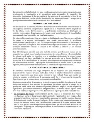 La percepción se halla limitada por unas coordenadas espaciotemporales muy estrictas, que
precisamente la imaginación y el pensamiento están encargados de trascender. La
dimensión significativa de la percepción de los procesos de aprendizaje o bien de su
integración funcional con los niveles intelectuales del sujeto percipiente. La experiencia
perceptiva es una forma de intuición sensible de la realidad física.
                           MODALIDADES PERCEPTIVAS
La idea de dividir la actividad perceptiva de acuerdo con las modalidades sensoriales que la
sirvan parece razonable. Los problemas específicos de la percepción difieren en grado de
los del olfato, y estos de los auditivos. La polivalencia informativa que despliegan los
sentidos como órganos de percepción, etc. hacen pensar que el concepto de modalidad es
más adecuado para los sentidos que para la percepción.
Un mismo objeto puede percibirse a través de modalidades diversas. Nuestra percepción de
las cosas es a menudo multisensorial, aun cuando aparentemente la percibimos
unimodalmente, por ejemplo la vista. No siempre que percibimos una rosa la tenemos en la
mano y aspiramos su fragancia, pero la repetición de experiencias de esta clase hace que los
estímulos meramente visuales se asocien a los tactilkes y olfativos y los susciten
connotativamente.
Fue Ehrenfelsquien advirtió que una melodía continua percibiéndose cuando en su
ejecución han variado todos los elementos sensibles; las notas, el timbre y la intensidad de
las mismas puede variar por completo, pero la melodía continúa siendo la misma. Lo que
queda después de haber cambiado los aspectos sensoriales es la forma. También la
percepción de la casualidad uno se encuentra ante fenómenos perceptivos que trascienden
los planteamientos modales. La percepción de la casualidad es amodal, como lo son todas
aquellas para cuyo contenido no se encuentra la estimulación específica adecuada.
                    LA PERCEPCIÓN DE LA REALIDA FÍSICA
No sentimos sensaciones que luego integramos en los preceptos, sino que percibimos
directamente los objetos y procesos reales. Esta postura es más fácil de mantener cuando se
trata de percepciones que tienen como término la pura realidad física, que cuando los
objetos y procesos percibidos son de naturaleza social. En el primer caso la integración
figural parece que se produce de un modo autóctono en la visión.
Fenómenos como el de la constancia perceptiva sugieren también la existencia de una
integración temporal. Los procesos de aprendizaje que tienen lugar en el campo de la
percepción social hacen más debatible la postura guestalista respecto de esa integración
significativa que confiere variedad de interpretaciones a la misma unidad figural, sobre
todo en el ámbito de la percepción social. Problemas de la percepción de la realidad física:
 La percepción de objetos resulta explicada por las leyes de la percepción. Los objetos
 son figuras, y las leyes de agrupación de los estímulos rigen también esos procesos. Las
 leyes de formación de contornos ayudan también a entender por qué los cambios abruptos
 de la luminancia o color demarcan los límites de los objetos, que los determinantes de la
 percepción acentúan todavía más. La información procedente de diversos sentidos, sobre
 todo el tacto, perfecciona la impresión de objetualidad a que nos referimos. El uso de las
 cosas perfila su percepción como objetos dotados de una constancia independiente de las
 variaciones estimulares.
 