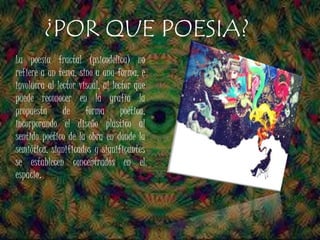 La poesía fractal (psicodélica) no
refiere a un tema, sino a una forma, e
involucra al lector visual, al lector que
puede reconocer en la grafía la
propuesta de forma poética,
incorporando el diseño plástico al
sentido poético de la obra en donde la
semiótica, significados y significantes
se establecen concentrados en el
espacio.
¿POR QUE POESIA?
 