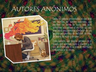 Todas las poesías presentadas en este blog
son escritas por autores anónimos, que
escriben sin animo de lucro, solo para
satisfacer sus palmas al escribir sus mas
profundos pensamientos alrededor de sus
propias perspectivas de realidad, de vida,
de locura, de vacío y de amor…
Estos autores, son simples personas de el
común, que caminan junto a nosotros y lo
que los diferencia es su alma de escritores
y fanáticos a las letras.
AUTORES ANÓNIMOS
 