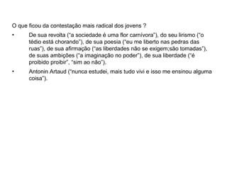 O que ficou da contestação mais radical dos jovens ?
•     De sua revolta (“a sociedade é uma flor carnívora”), do seu lirismo (“o
      tédio está chorando”), de sua poesia (“eu me liberto nas pedras das
      ruas”), de sua afirmação (“as liberdades não se exigem;são tomadas”),
      de suas ambições (“a imaginação no poder”), de sua liberdade (“é
      proibido proibir”, “sim ao não”).
•     Antonin Artaud (“nunca estudei, mais tudo vivi e isso me ensinou alguma
      coisa”).
 