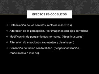  Potenciación de los sentidos. (colores mas vivos)
 Alteración de la persepción. (ver imagenes con ojos cerrados)
 Modificación de pensamientos normales. (ideas inusuales)
 Alteración de emociones. (aumentan y disminuyen)
 Sensación de fúsion con totalidad. (despersonalización,
renacimiento o muerte)
EFECTOS PSICODELICOS
 