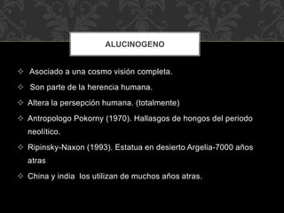  Asociado a una cosmo visión completa.
 Son parte de la herencia humana.
 Altera la persepción humana. (totalmente)
 Antropologo Pokorny (1970). Hallasgos de hongos del periodo
neolítico.
 Ripinsky-Naxon (1993). Estatua en desierto Argelia-7000 años
atras
 China y india los utilizan de muchos años atras.
ALUCINOGENO
 
