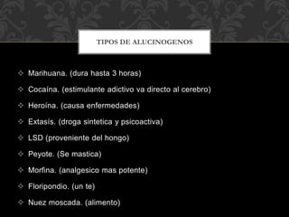  Marihuana. (dura hasta 3 horas)
 Cocaína. (estimulante adictivo va directo al cerebro)
 Heroína. (causa enfermedades)
 Extasís. (droga sintetica y psicoactiva)
 LSD (proveniente del hongo)
 Peyote. (Se mastica)
 Morfina. (analgesico mas potente)
 Floripondio. (un te)
 Nuez moscada. (alimento)
TIPOS DE ALUCINOGENOS
 
