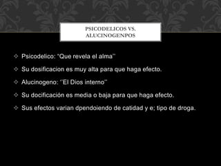  Psicodelico: “Que revela el alma’’
 Su dosificacion es muy alta para que haga efecto.
 Alucinogeno: ‘’El Dios interno’’
 Su docificación es media o baja para que haga efecto.
 Sus efectos varian dpendoiendo de catidad y e; tipo de droga.
PSICODELICOS VS.
ALUCINOGENPOS
 