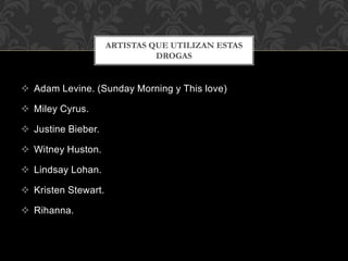  Adam Levine. (Sunday Morning y This love)
 Miley Cyrus.
 Justine Bieber.
 Witney Huston.
 Lindsay Lohan.
 Kristen Stewart.
 Rihanna.
ARTISTAS QUE UTILIZAN ESTAS
DROGAS
 