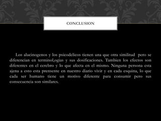 Los alucinogenos y los psicodelicos tienen una que otra similitud pero se
diferencian en terminol,ogias y sus dosificaciones. Tambien los efectos son
diferentes en el cerebro y lo que afecta en el mismo. Ninguna persona esta
ajena a esto esta prensente en nuestro diario vivir y en cada esquina, lo que
cada ser humano tiene un motivo diferente para consumir pero sus
consecuencia son similares.
CONCLUSION
 