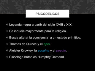  Leyenda negra a partir del siglo XVIII y XIX.
 Se inducía mayormente para la religión.
 Busca alterar la conciencia a un estado primitivo.
 Thomas de Quince y el opio.
 Aleister Crowley, la cocaína y el peyote.
 Psicologo britanico Humphry Osmond.
PSICODELICOS
 