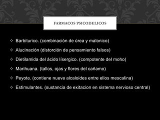  Barbiturico. (combinación de úrea y malonico)
 Alucinación (distorción de pensamiento falsos)
 Dietilamida del ácido lísergico. (compotente del moho)
 Marihuana. (tallos, ojas y flores del cañamo)
 Peyote. (contiene nueve alcaloides entre ellos mescalina)
 Estimulantes. (sustancia de exitacion en sistema nervioso central)
FARMACOS PSICODELICOS
 