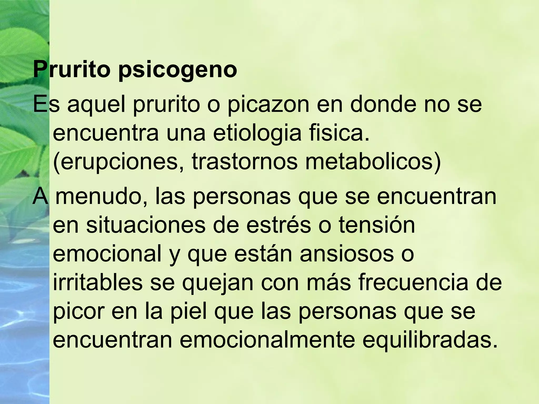 Prurito psicogeno Es aquel prurito o picazon en donde no se encuentra una etiologia fisica. (erupciones, trastornos metabolicos) A menudo, las personas que se encuentran en situaciones de estrés o tensión emocional y que están ansiosos o irritables se quejan con más frecuencia de picor en la piel que las personas que se encuentran emocionalmente equilibradas. 
