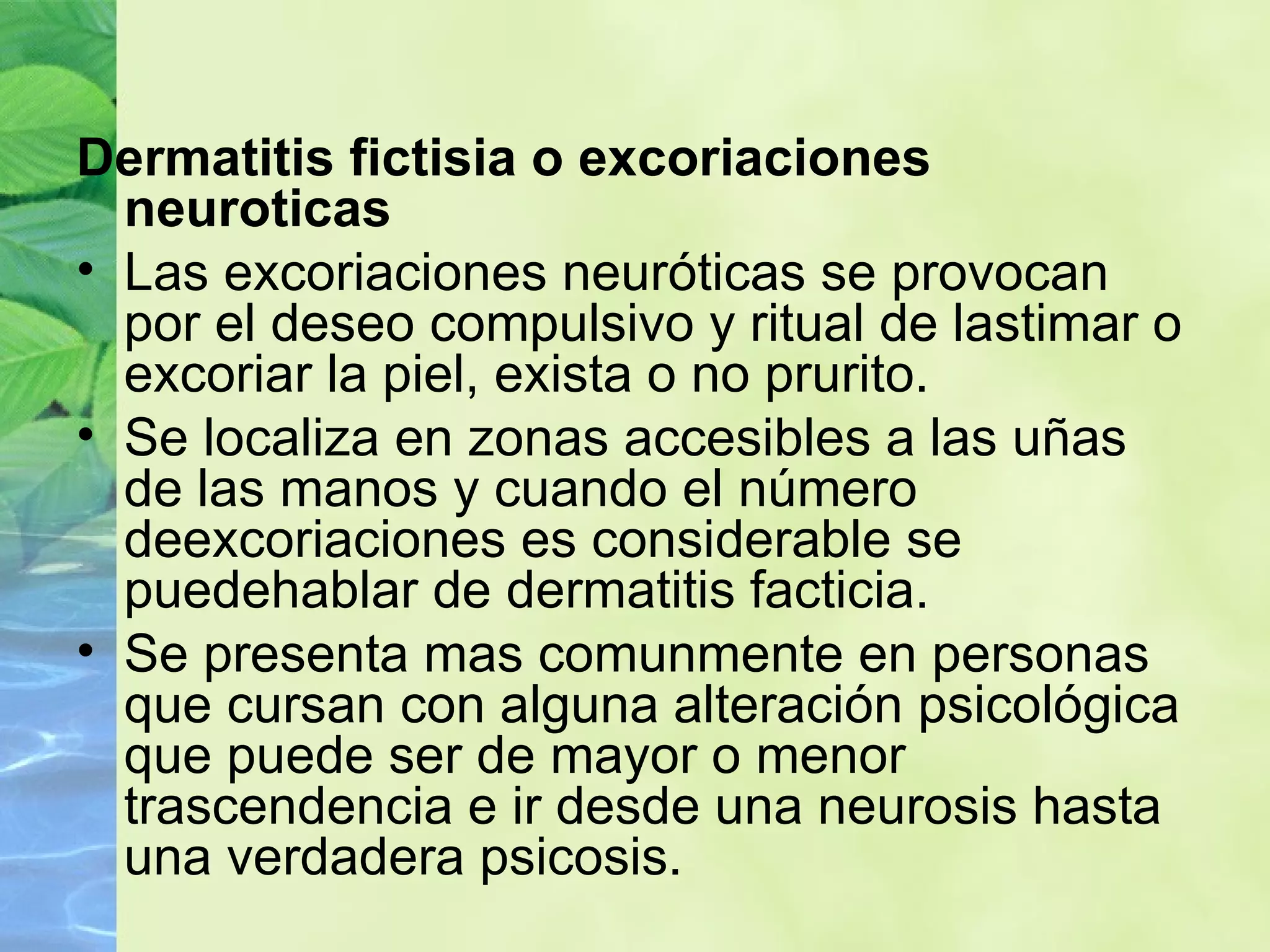 Dermatitis fictisia o excoriaciones neuroticas Las excoriaciones neuróticas se provocan por el deseo compulsivo y ritual de lastimar o excoriar la piel, exista o no prurito. Se localiza en zonas accesibles a las uñas de las manos y cuando el número deexcoriaciones es considerable se puedehablar de dermatitis facticia. Se presenta mas comunmente en personas que cursan con alguna alteración psicológica que puede ser de mayor o menor trascendencia e ir desde una neurosis hasta una verdadera psicosis. 