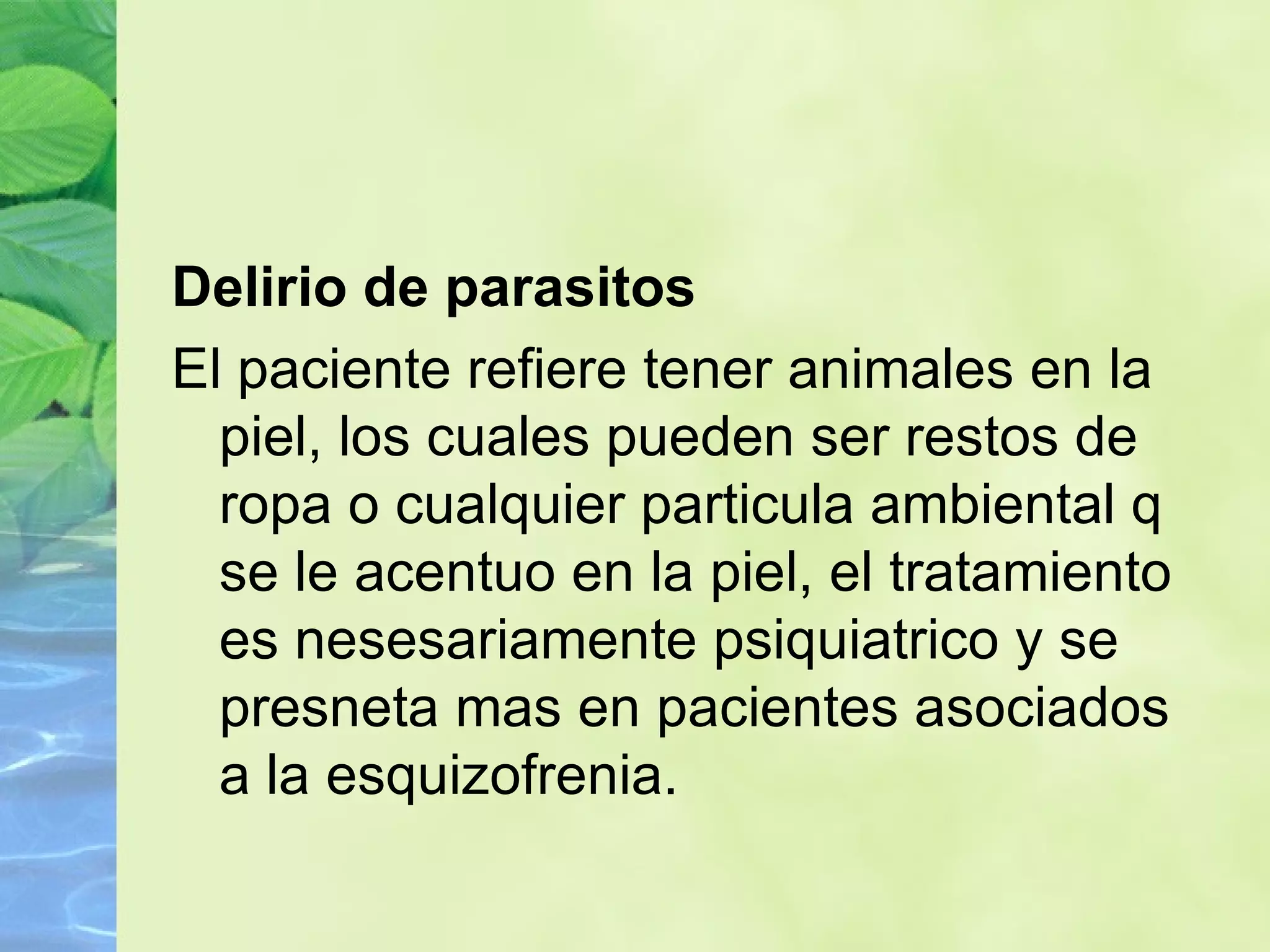 Delirio de parasitos El paciente refiere tener animales en la piel, los cuales pueden ser restos de ropa o cualquier particula ambiental q se le acentuo en la piel, el tratamiento es nesesariamente psiquiatrico y se presneta mas en pacientes asociados a la esquizofrenia. 