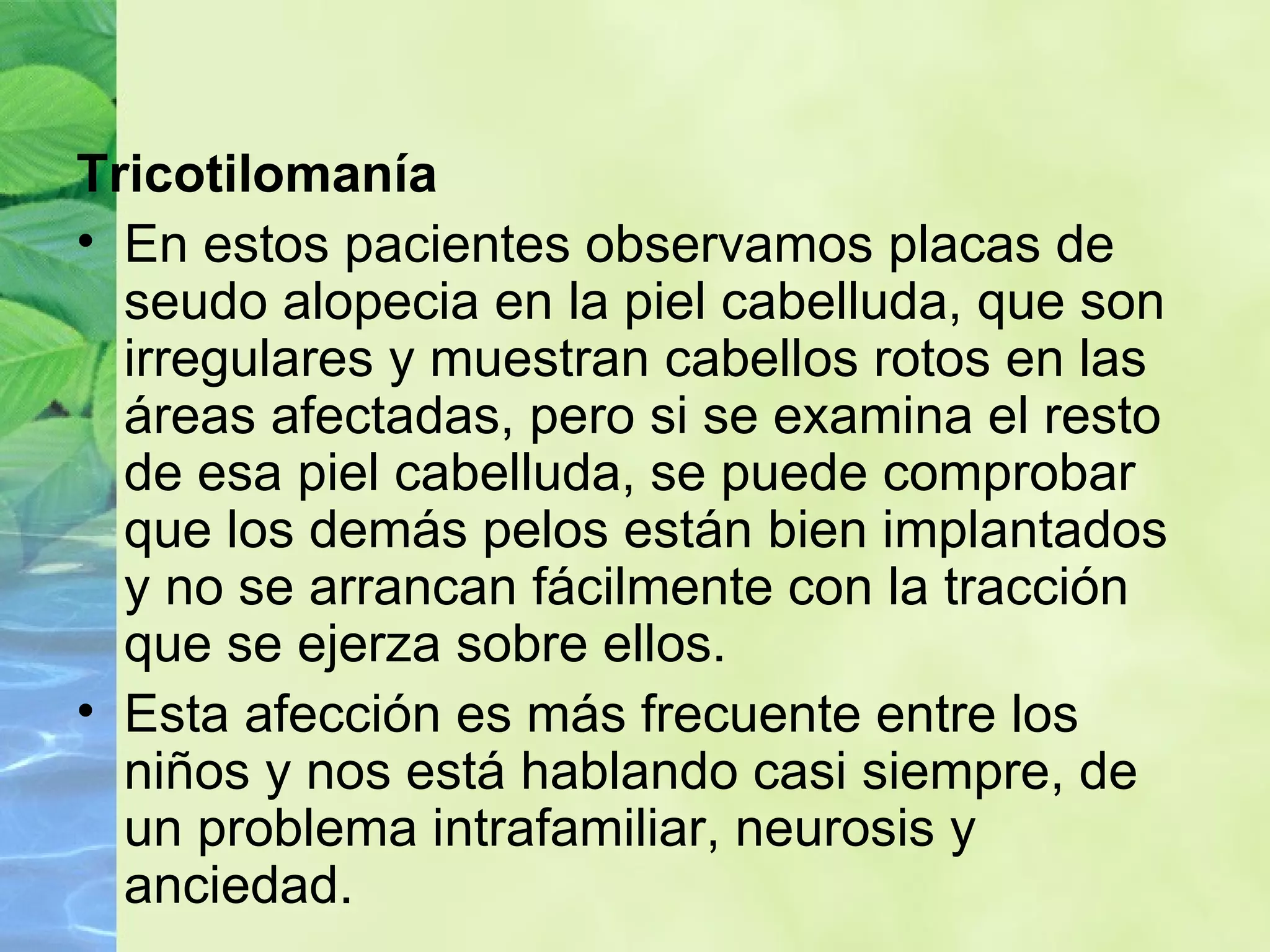 Tricotilomanía En estos pacientes observamos placas de seudo alopecia en la piel cabelluda, que son irregulares y muestran cabellos rotos en las áreas afectadas, pero si se examina el resto de esa piel cabelluda, se puede comprobar que los demás pelos están bien implantados y no se arrancan fácilmente con la tracción que se ejerza sobre ellos. Esta afección es más frecuente entre los niños y nos está hablando casi siempre, de un problema intrafamiliar, neurosis y anciedad. 