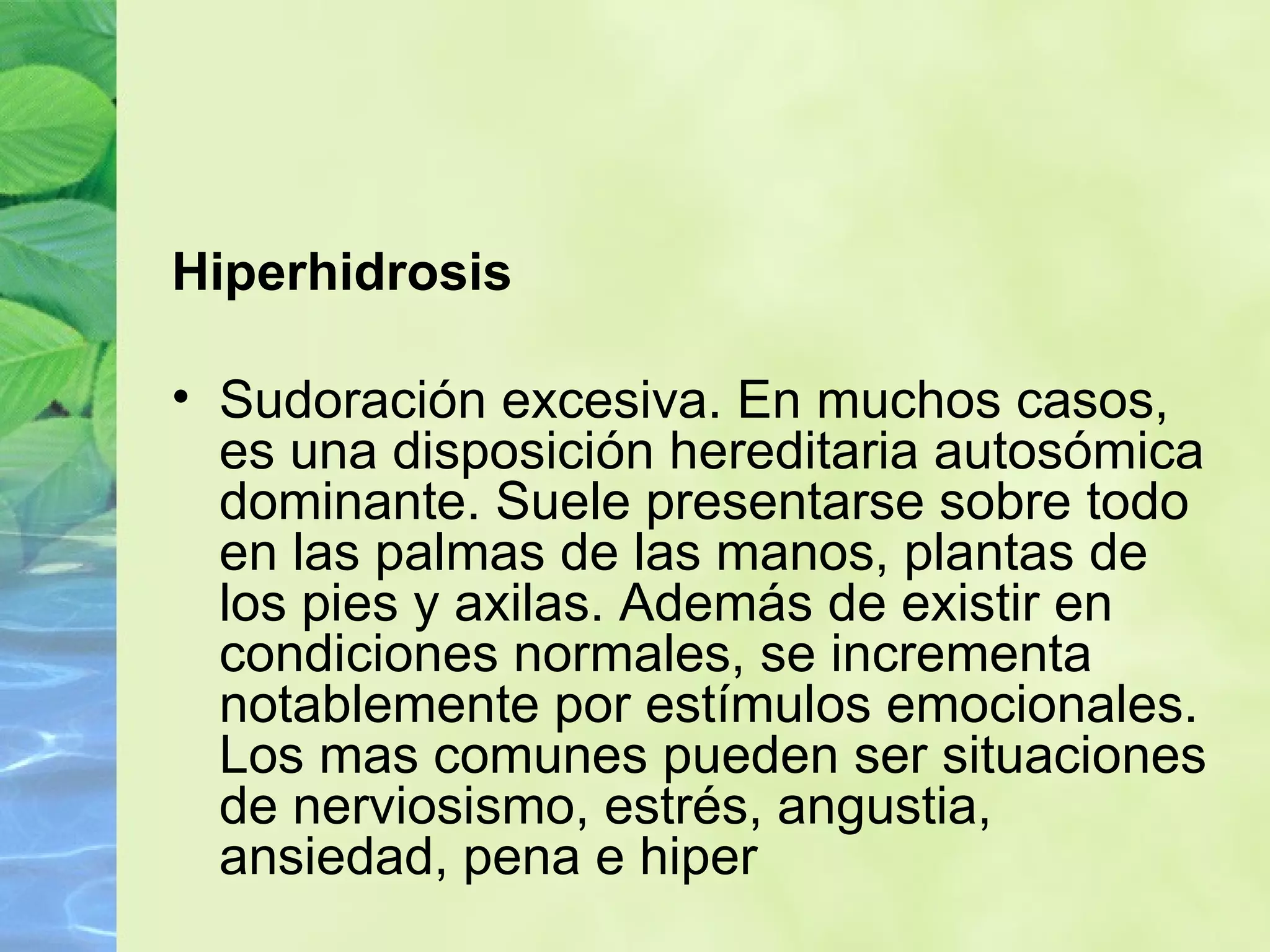 Hiperhidrosis Sudoración excesiva. En muchos casos, es una disposición hereditaria autosómica dominante. Suele presentarse sobre todo en las palmas de las manos, plantas de los pies y axilas. Además de existir en condiciones normales, se incrementa notablemente por estímulos emocionales. Los mas comunes pueden ser situaciones de nerviosismo, estrés, angustia, ansiedad, pena e hiper 