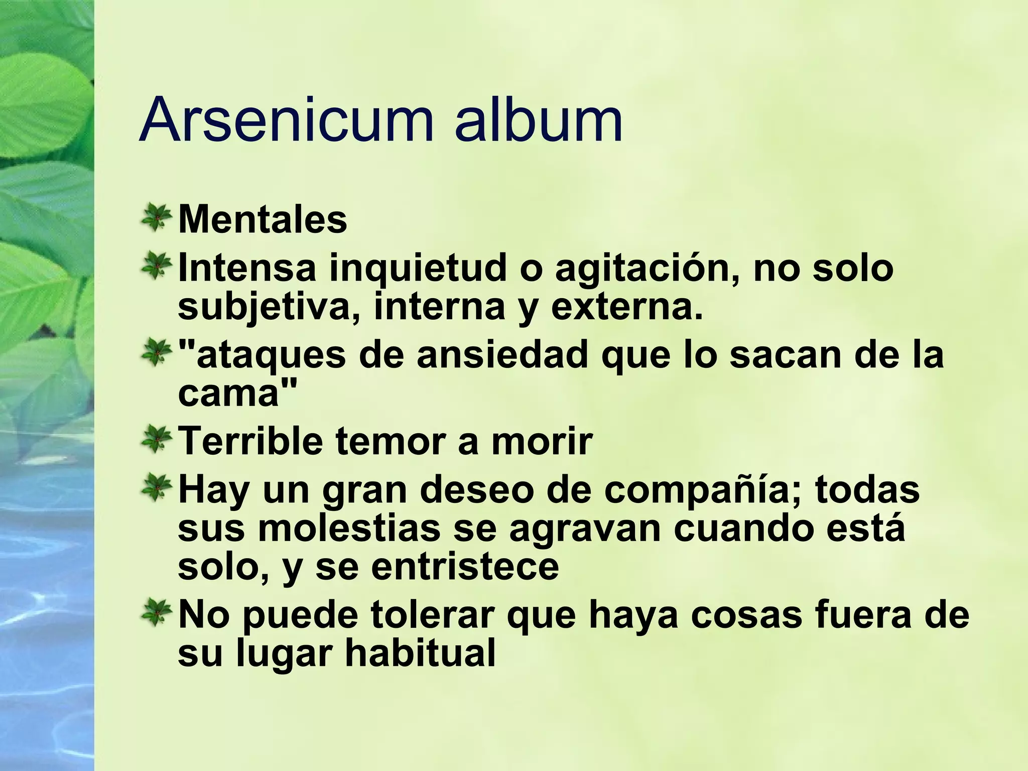 Arsenicum album Mentales Intensa inquietud o agitación, no solo subjetiva, interna y externa. "ataques de ansiedad que lo sacan de la cama"   Terrible temor a morir   Hay un gran deseo de compañía; todas sus molestias se agravan cuando está solo, y se entristece   No puede tolerar que haya cosas fuera de su lugar habitual   