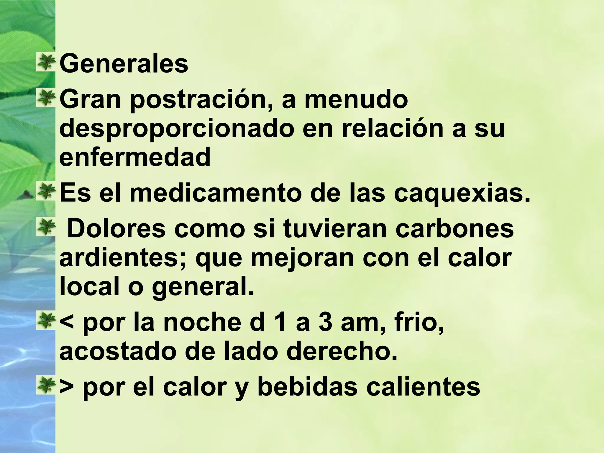Generales Gran postración, a menudo  desproporcionado en relación a su enfermedad   Es el medicamento de las caquexias. Dolores como si tuvieran carbones ardientes; que mejoran con el calor local o general. < por la noche d 1 a 3 am, frio, acostado de lado derecho. > por el calor y bebidas calientes 