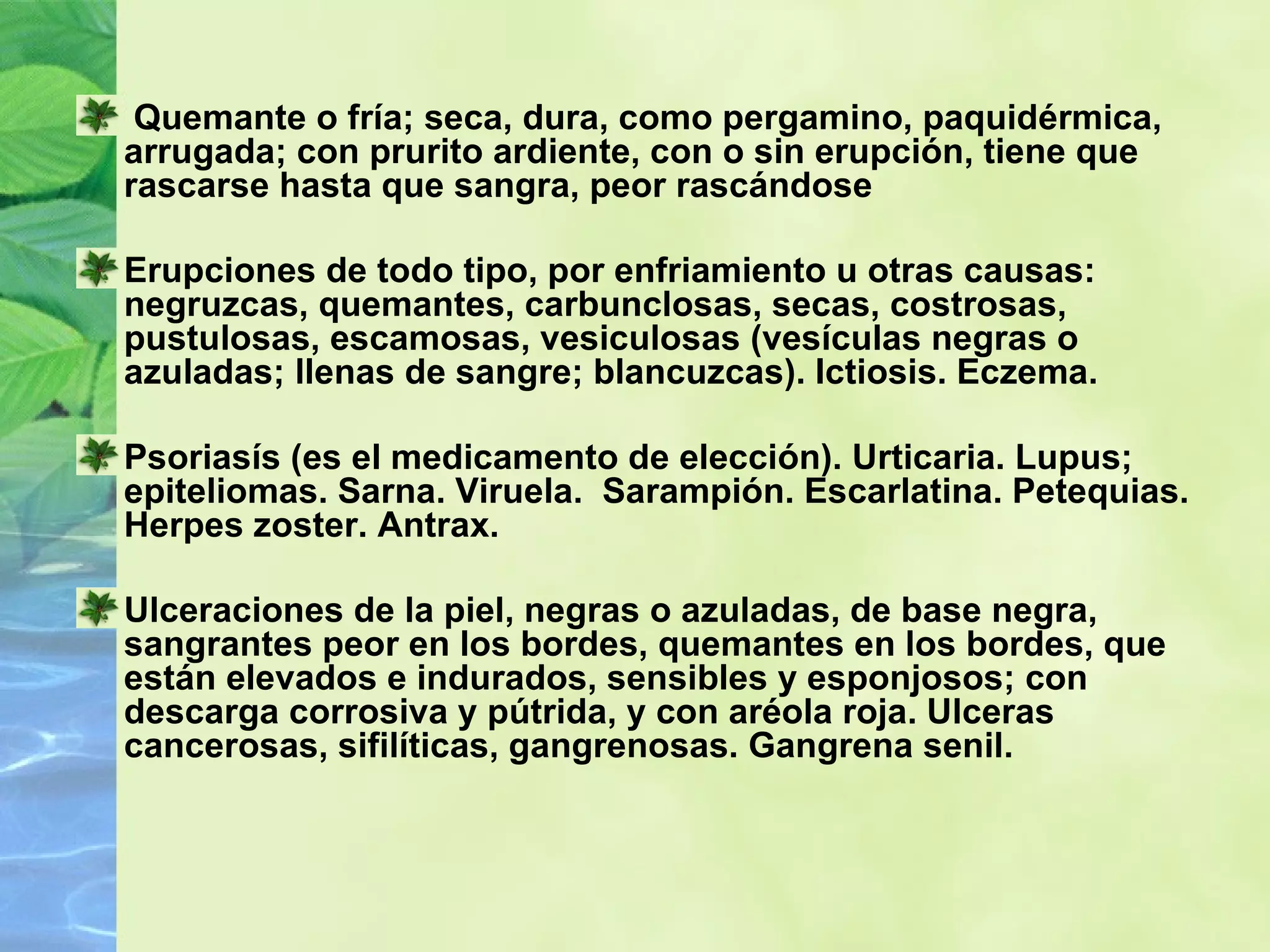 Quemante o fría; seca, dura, como pergamino, paquidérmica, arrugada; con prurito ardiente, con o sin erupción, tiene que rascarse hasta que sangra, peor rascándose Erupciones de todo tipo, por enfriamiento u otras causas: negruzcas, quemantes, carbunclosas, secas, costrosas, pustulosas, escamosas, vesiculosas (vesículas negras o azuladas; llenas de sangre; blancuzcas). Ictiosis. Eczema.  Psoriasís (es el medicamento de elección). Urticaria. Lupus; epiteliomas. Sarna. Viruela.  Sarampión. Escarlatina. Petequias. Herpes zoster. Antrax.  Ulceraciones de la piel, negras o azuladas, de base negra, sangrantes peor en los bordes, quemantes en los bordes, que están elevados e indurados, sensibles y esponjosos; con descarga corrosiva y pútrida, y con aréola roja. Ulceras cancerosas, sifilíticas, gangrenosas. Gangrena senil. 