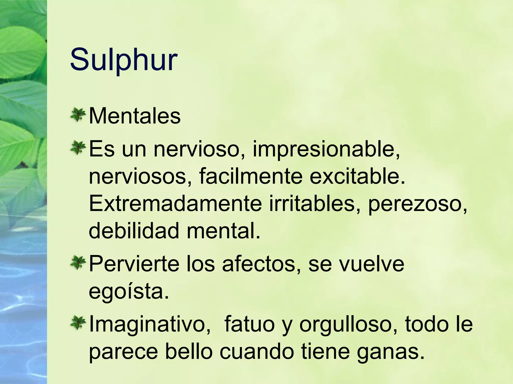 Sulphur Mentales Es un nervioso, impresionable, nerviosos, facilmente excitable. Extremadamente irritables, perezoso, debilidad mental. Pervierte los afectos, se vuelve egoísta. Imaginativo,   fatuo y orgulloso, todo le parece bello cuando tiene ganas. 