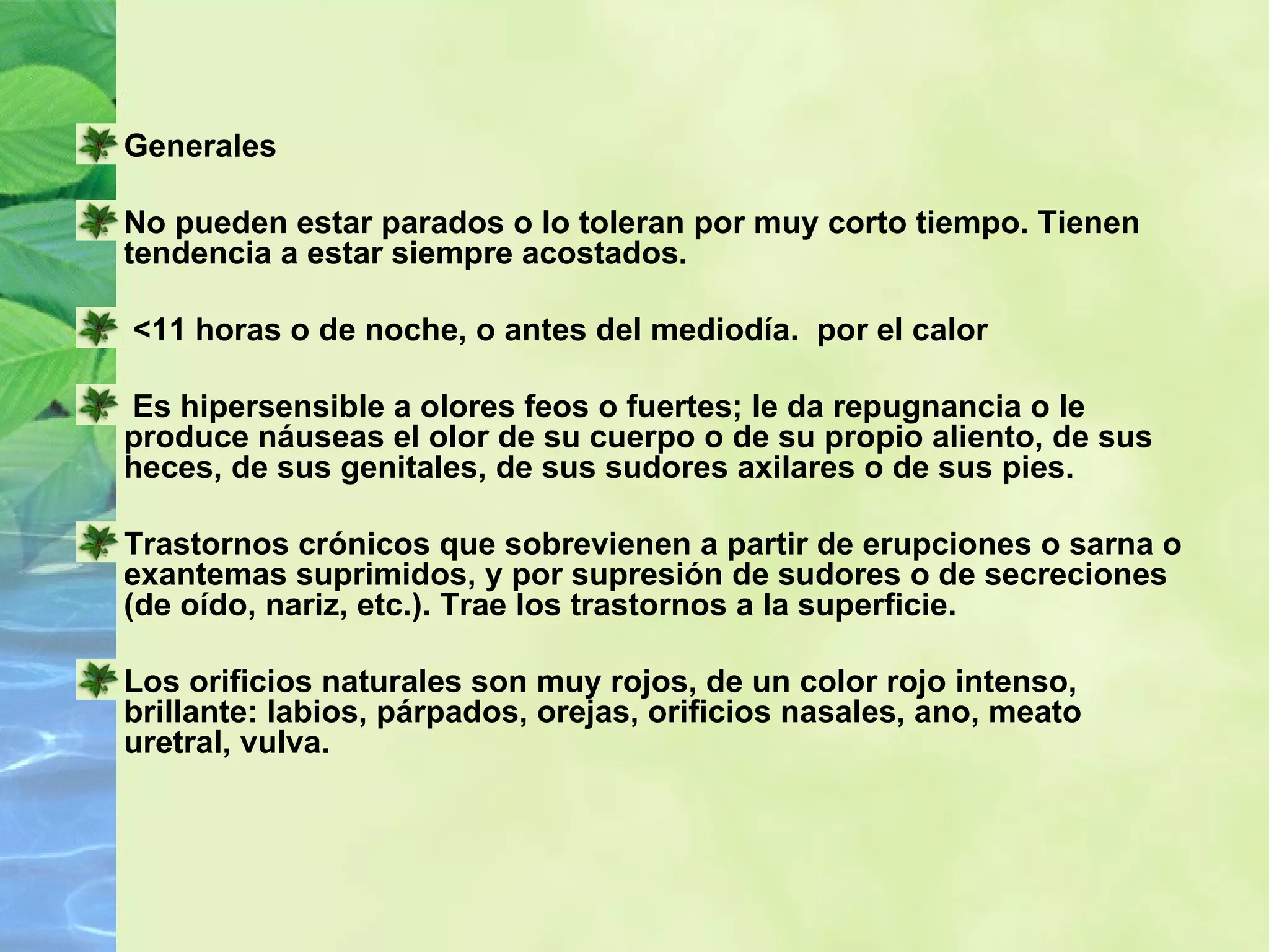 Generales No pueden estar parados o lo toleran por muy corto tiempo. Tienen tendencia a estar siempre acostados. <11 horas o de noche, o antes del mediodía.  por el calor  Es hipersensible a olores feos o fuertes; le da repugnancia o le produce náuseas el olor de su cuerpo o de su propio aliento, de sus heces, de sus genitales, de sus sudores axilares o de sus pies.  Trastornos crónicos que sobrevienen a partir de erupciones o sarna o exantemas suprimidos, y por supresión de sudores o de secreciones (de oído, nariz, etc.). Trae los trastornos a la superficie. Los orificios naturales son muy rojos, de un color rojo intenso, brillante: labios, párpados, orejas, orificios nasales, ano, meato uretral, vulva. 