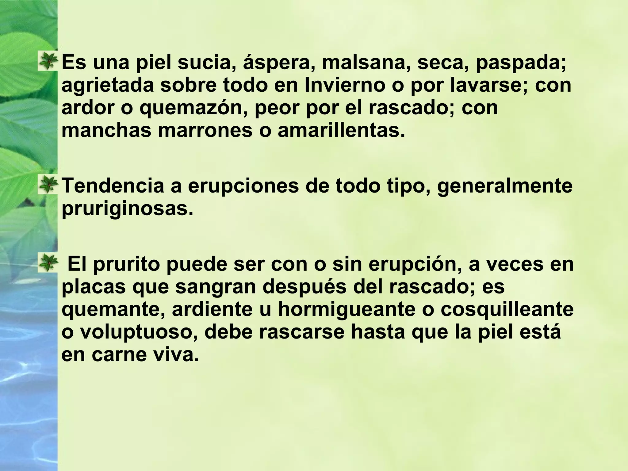 Es una piel sucia, áspera, malsana, seca, paspada; agrietada sobre todo en Invierno o por lavarse; con ardor o quemazón, peor por el rascado; con manchas marrones o amarillentas.  Tendencia a erupciones de todo tipo, generalmente pruriginosas. El prurito puede ser con o sin erupción, a veces en placas que sangran después del rascado; es quemante, ardiente u hormigueante o cosquilleante o voluptuoso, debe rascarse hasta que la piel está en carne viva.  