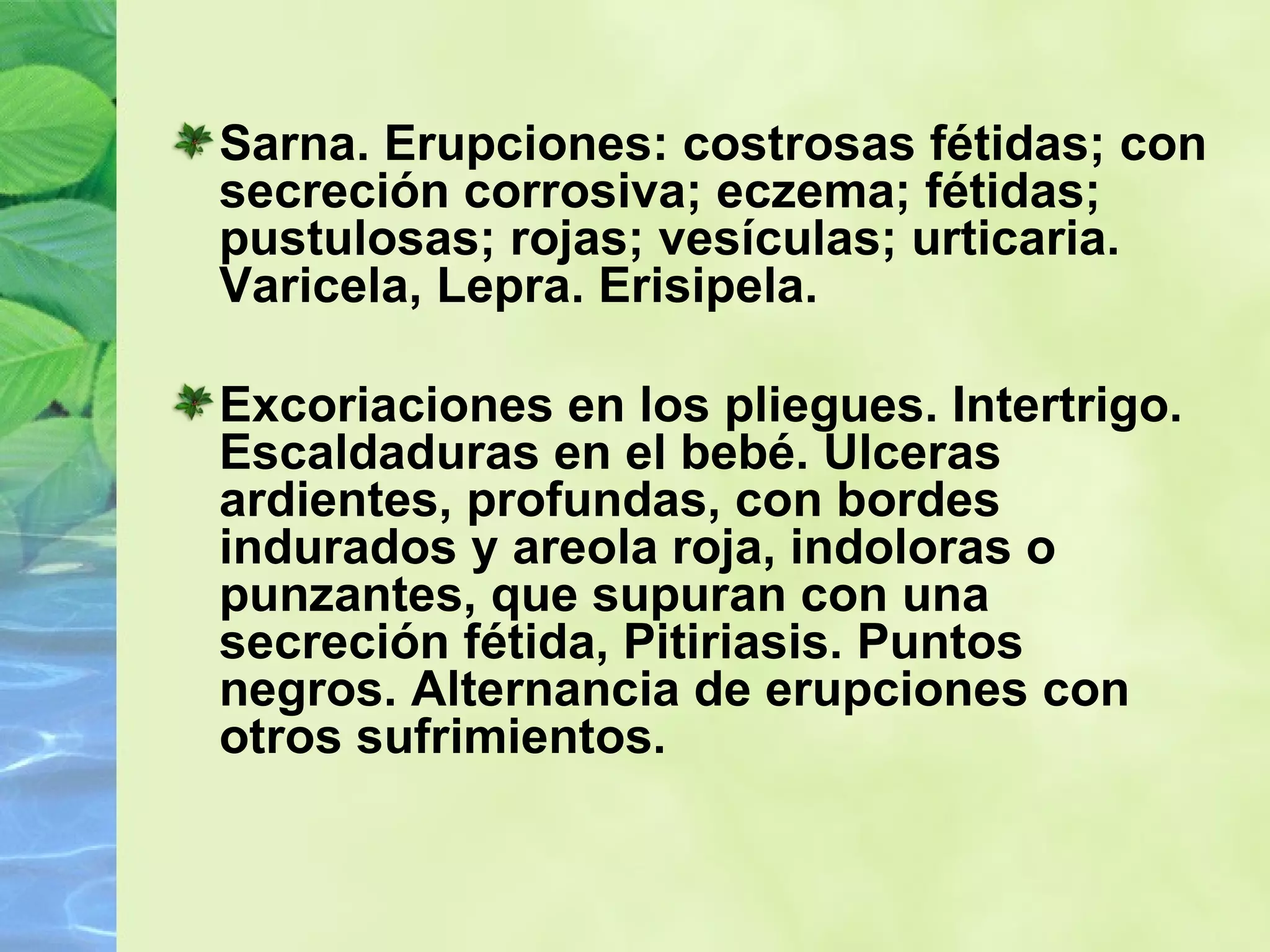 Sarna. Erupciones: costrosas fétidas; con secreción corrosiva; eczema; fétidas; pustulosas; rojas; vesículas; urticaria.  Varicela, Lepra. Erisipela.  Excoriaciones en los pliegues. Intertrigo.  Escaldaduras en el bebé. Ulceras ardientes, profundas, con bordes indurados y areola roja, indoloras o punzantes, que supuran con una secreción fétida, Pitiriasis. Puntos negros. Alternancia de erupciones con otros sufrimientos. 