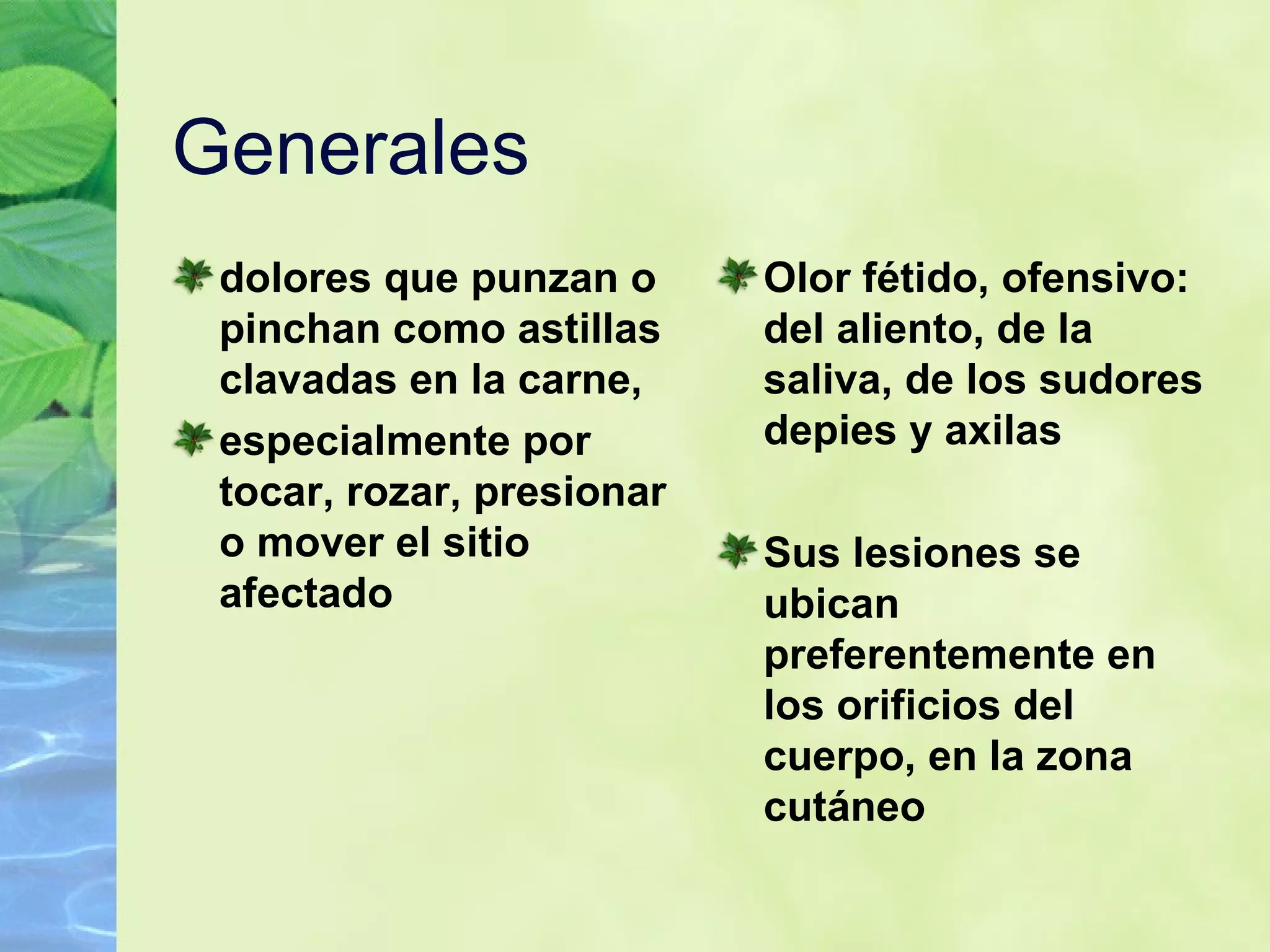 Generales  dolores que punzan o pinchan como astillas clavadas en la carne, especialmente por tocar, rozar, presionar o mover el sitio afectado   Olor fétido, ofensivo: del aliento, de la saliva, de los sudores depies y axilas Sus lesiones se ubican preferentemente en los orificios del cuerpo, en la zona cutáneo   