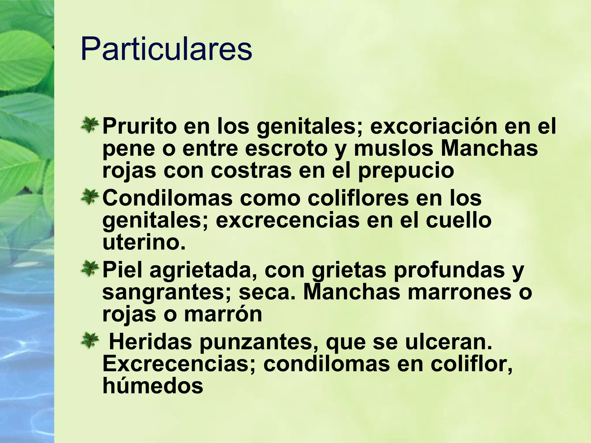 Particulares  Prurito en los genitales; excoriación en el pene o entre escroto y muslos   Manchas rojas con costras en el prepucio   Condilomas como coliflores en los genitales; excrecencias en el cuello uterino.   Piel agrietada, con grietas profundas y sangrantes; seca. Manchas marrones o rojas o marrón Heridas punzantes, que se ulceran. Excrecencias; condilomas en coliflor, húmedos   