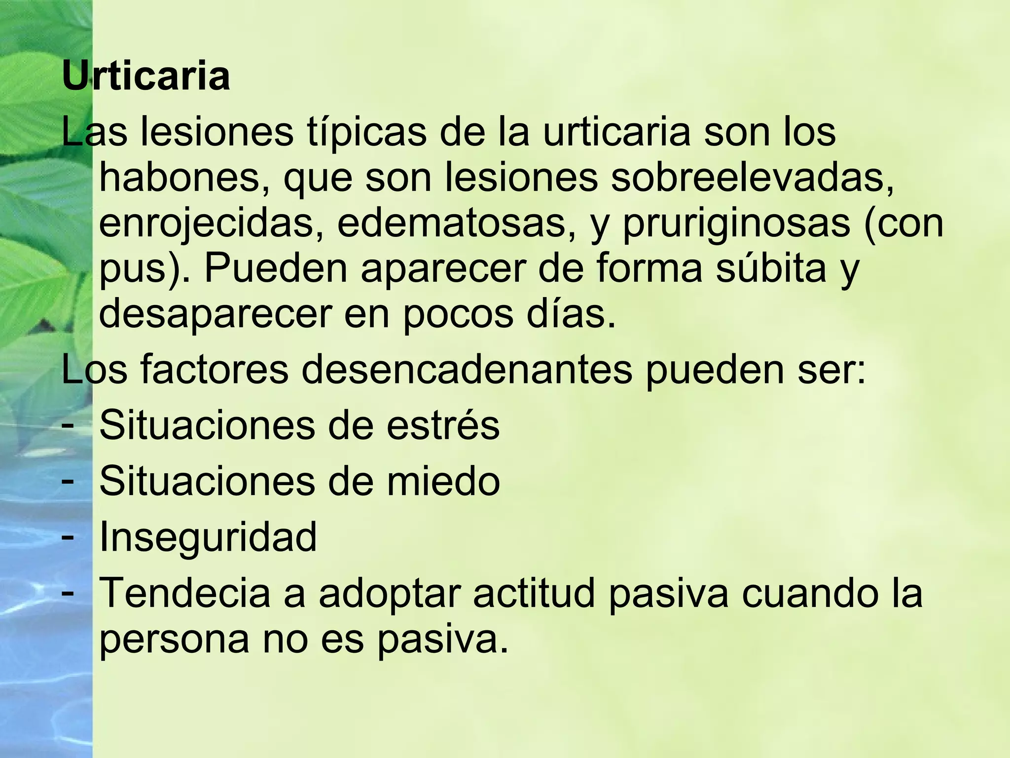 Urticaria Las lesiones típicas de la urticaria son los habones, que son lesiones sobreelevadas, enrojecidas, edematosas, y pruriginosas (con pus). Pueden aparecer de forma súbita y desaparecer en pocos días. Los factores desencadenantes pueden ser: Situaciones de estrés Situaciones de miedo Inseguridad Tendecia a adoptar actitud pasiva cuando la persona no es pasiva. 