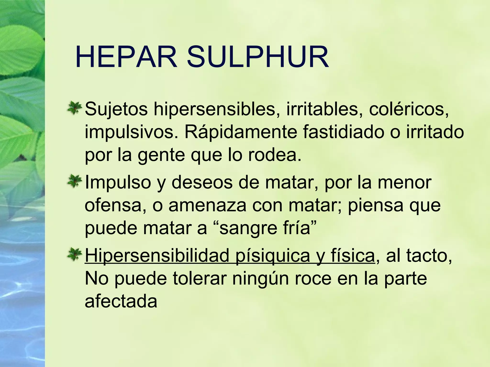 HEPAR SULPHUR Sujetos hipersensibles, irritables, coléricos, impulsivos. Rápidamente fastidiado o irritado por la gente que lo rodea. Impulso y deseos de matar, por la menor ofensa, o amenaza con matar; piensa que puede matar a “sangre fría”  Hipersensibilidad písiquica y física , al tacto, No puede tolerar ningún roce en la parte afectada 
