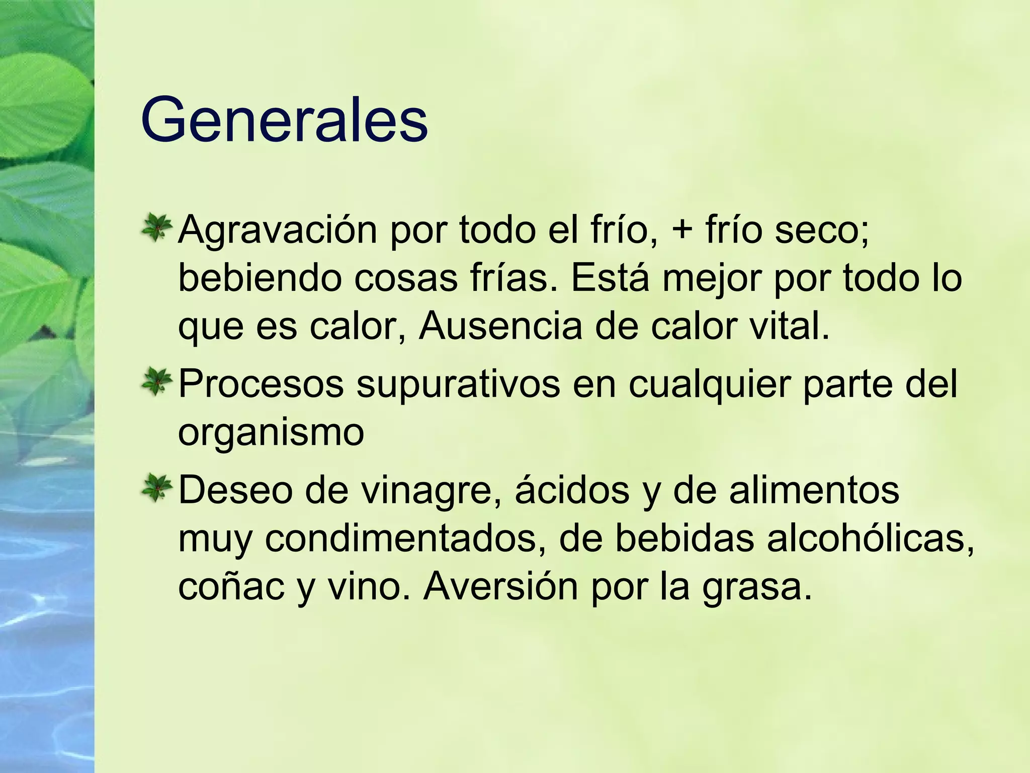 Generales  Agravación por todo el frío, + frío seco; bebiendo cosas frías. Está mejor por todo lo que es calor, Ausencia de calor vital. Procesos supurativos en cualquier parte del organismo   Deseo de vinagre, ácidos y de alimentos muy condimentados, de bebidas alcohólicas, coñac y vino. Aversión por la grasa.   