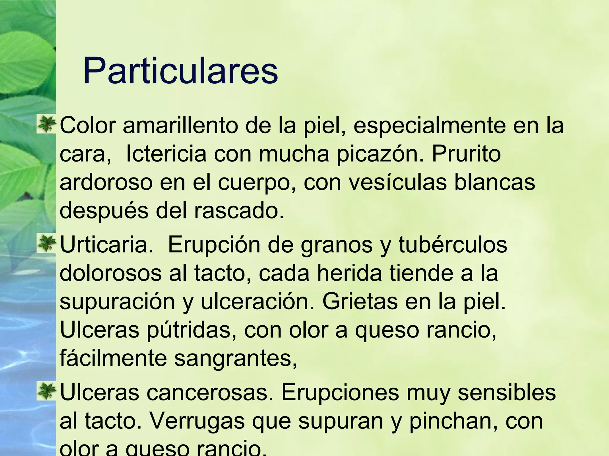 Particulares  Color amarillento de la piel, especialmente en la cara,  Ictericia con mucha picazón. Prurito ardoroso en el cuerpo, con vesículas blancas después del rascado. Urticaria.  Erupción de granos y tubérculos dolorosos al tacto, cada herida tiende a la supuración y ulceración. Grietas en la piel. Ulceras pútridas, con olor a queso rancio, fácilmente sangrantes, Ulceras cancerosas. Erupciones muy sensibles al tacto. Verrugas que supuran y pinchan, con olor a queso rancio. 