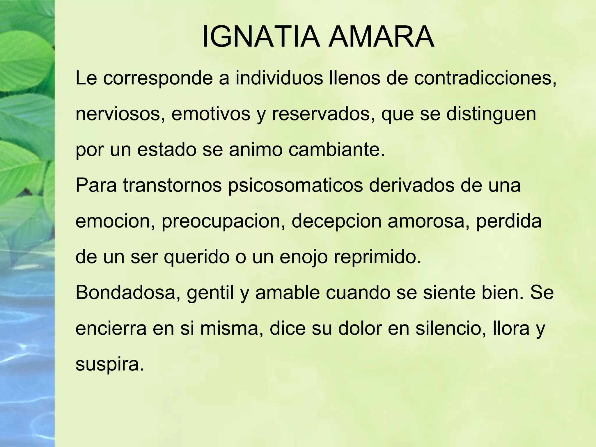 IGNATIA AMARA Le corresponde a individuos llenos de contradicciones, nerviosos, emotivos y reservados, que se distinguen por un estado se animo cambiante. Para transtornos psicosomaticos derivados de una emocion, preocupacion, decepcion amorosa, perdida de un ser querido o un enojo reprimido. Bondadosa, gentil y amable cuando se siente bien. Se encierra en si misma, dice su dolor en silencio, llora y suspira. 