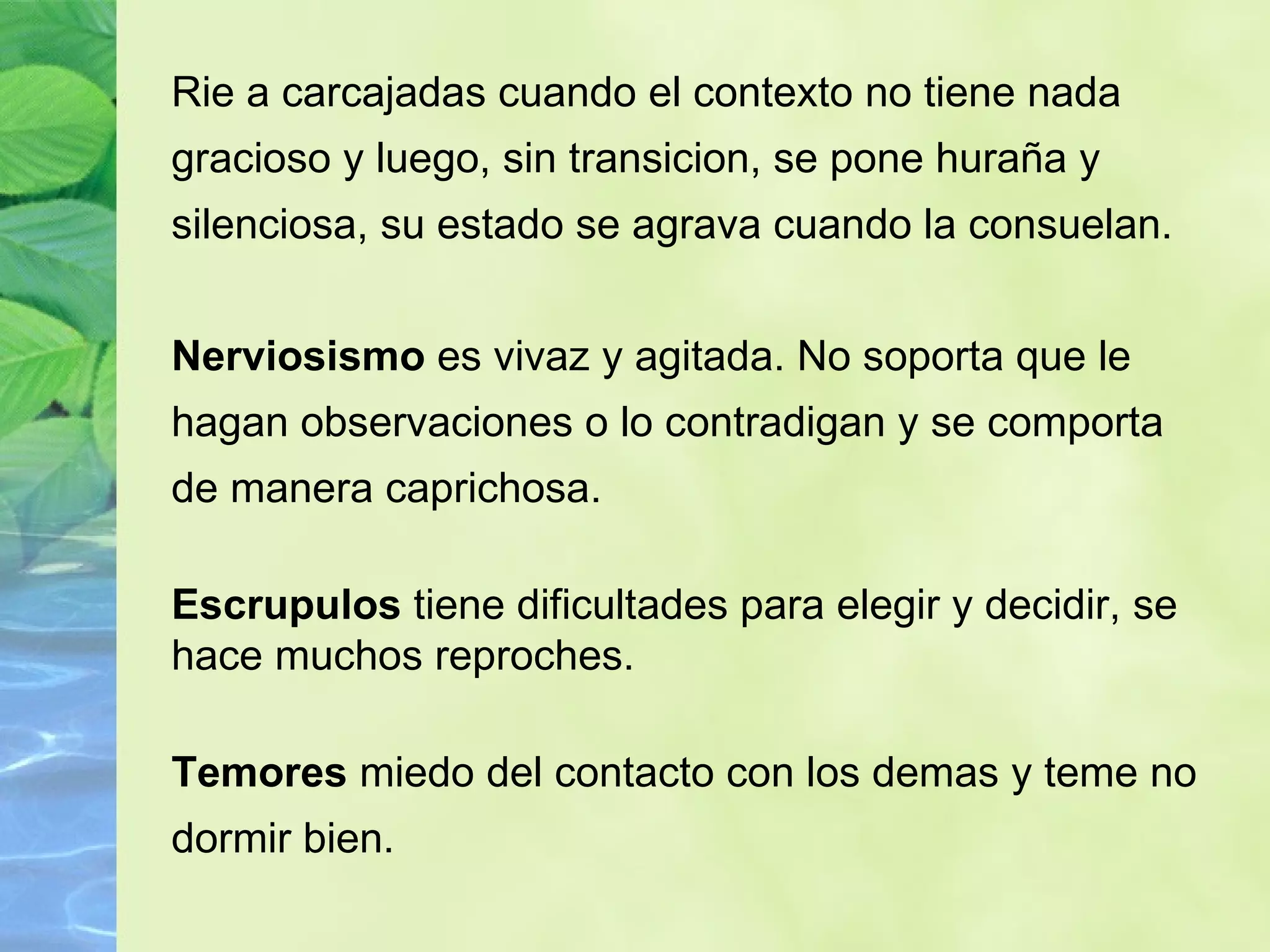 Rie a carcajadas cuando el contexto no tiene nada gracioso y luego, sin transicion, se pone huraña y silenciosa, su estado se agrava cuando la consuelan. Nerviosismo  es vivaz y agitada. No soporta que le hagan observaciones o lo contradigan y se comporta de manera caprichosa. Escrupulos  tiene dificultades para elegir y decidir, se hace muchos reproches. Temores  miedo del contacto con los demas y teme no dormir bien. 