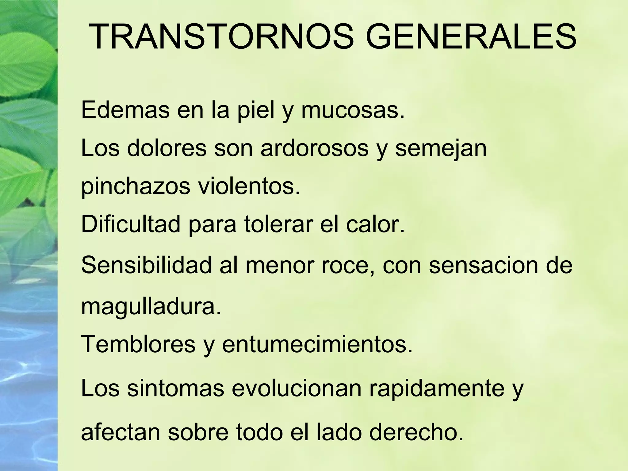 TRANSTORNOS GENERALES Edemas en la piel y mucosas. Los dolores son ardorosos y semejan pinchazos violentos. Dificultad para tolerar el calor. Sensibilidad al menor roce, con sensacion de magulladura. Temblores y entumecimientos. Los sintomas evolucionan ra pidamente y afectan sobre todo el lado derecho. 