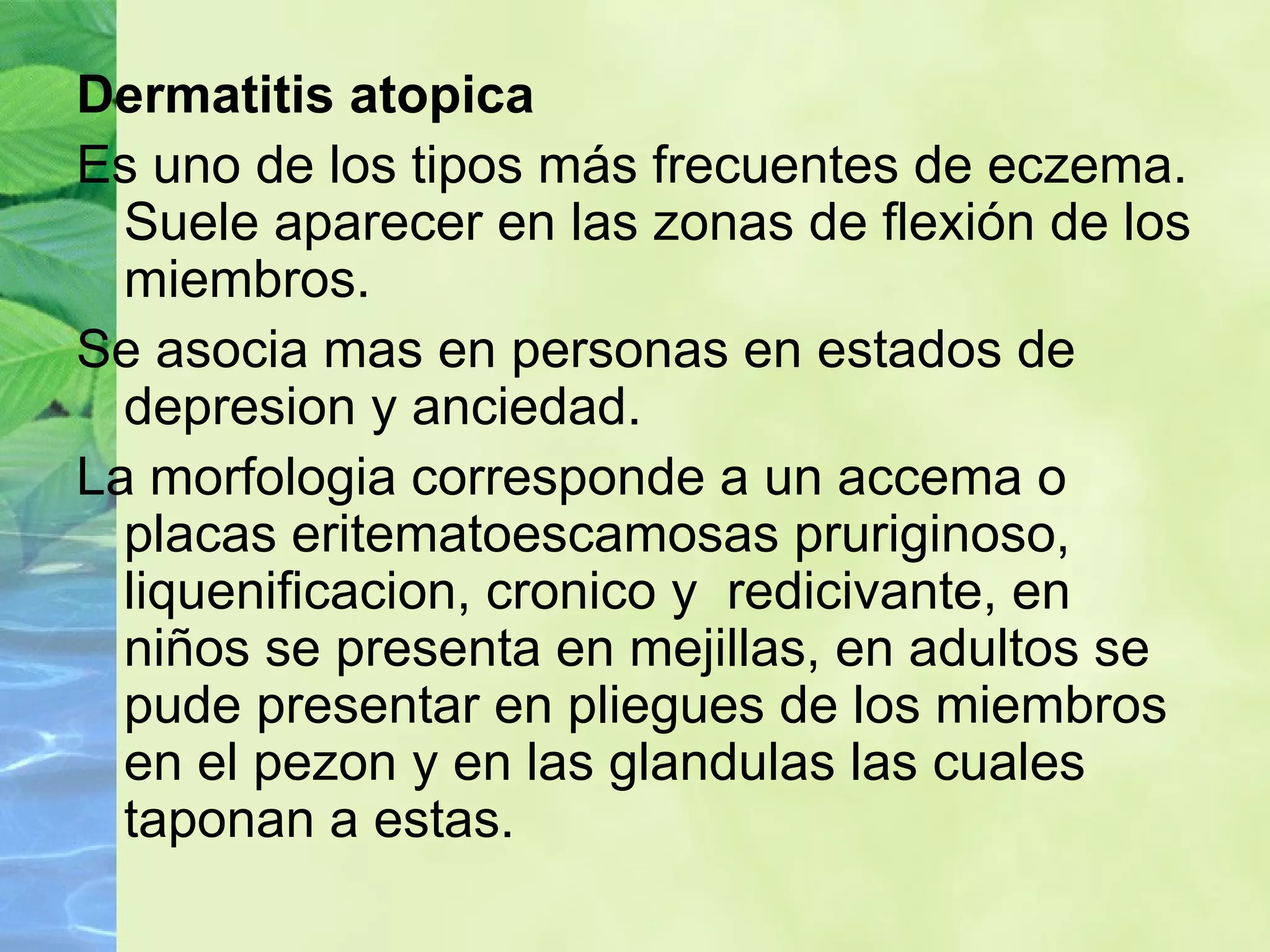 Dermatitis atopica Es uno de los tipos más frecuentes de eczema. Suele aparecer en las zonas de flexión de los miembros. Se asocia mas en personas en estados de depresion y anciedad. La morfologia corresponde a un accema o placas eritematoescamosas pruriginoso,  liquenificacion, cronico y  redicivante, en niños se presenta en mejillas, en adultos se pude presentar en pliegues de los miembros en el pezon y en las glandulas las cuales taponan a estas. 