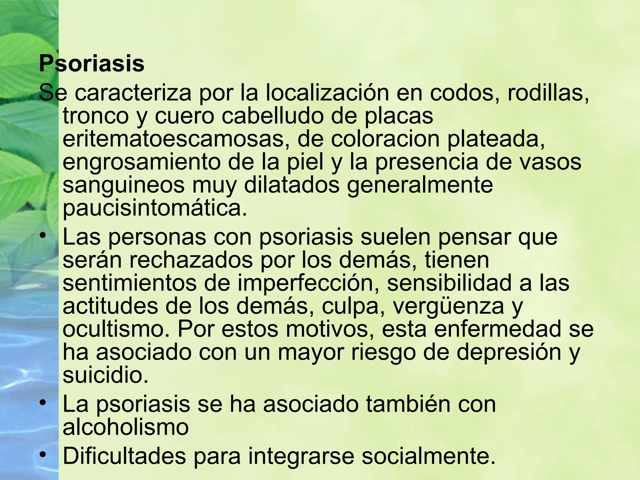 Psoriasis Se caracteriza por la localización en codos, rodillas, tronco y cuero cabelludo de placas eritematoescamosas, de coloracion plateada, engrosamiento de la piel y la presencia de vasos sanguineos muy dilatados generalmente paucisintomática.  Las personas con psoriasis suelen pensar que serán rechazados por los demás, tienen sentimientos de imperfección, sensibilidad a las actitudes de los demás, culpa, vergüenza y ocultismo. Por estos motivos, esta enfermedad se ha asociado con un mayor riesgo de depresión y suicidio. La psoriasis se ha asociado también con alcoholismo Dificultades para integrarse socialmente. 