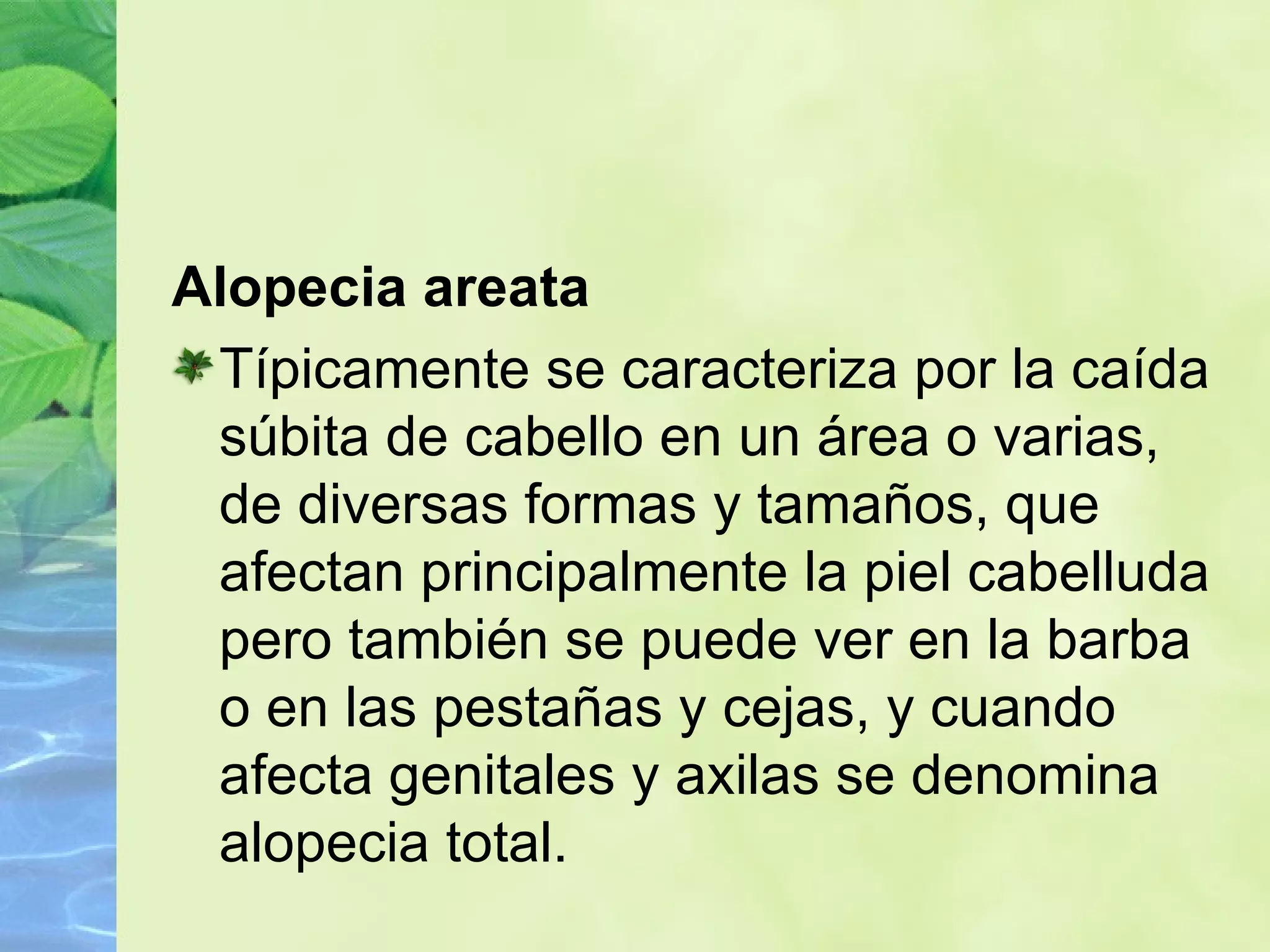 Alopecia areata Típicamente se caracteriza por la caída súbita de cabello en un área o varias, de diversas formas y tamaños, que afectan principalmente la piel cabelluda pero también se puede ver en la barba o en las pestañas y cejas, y cuando afecta genitales y axilas se denomina alopecia total. 
