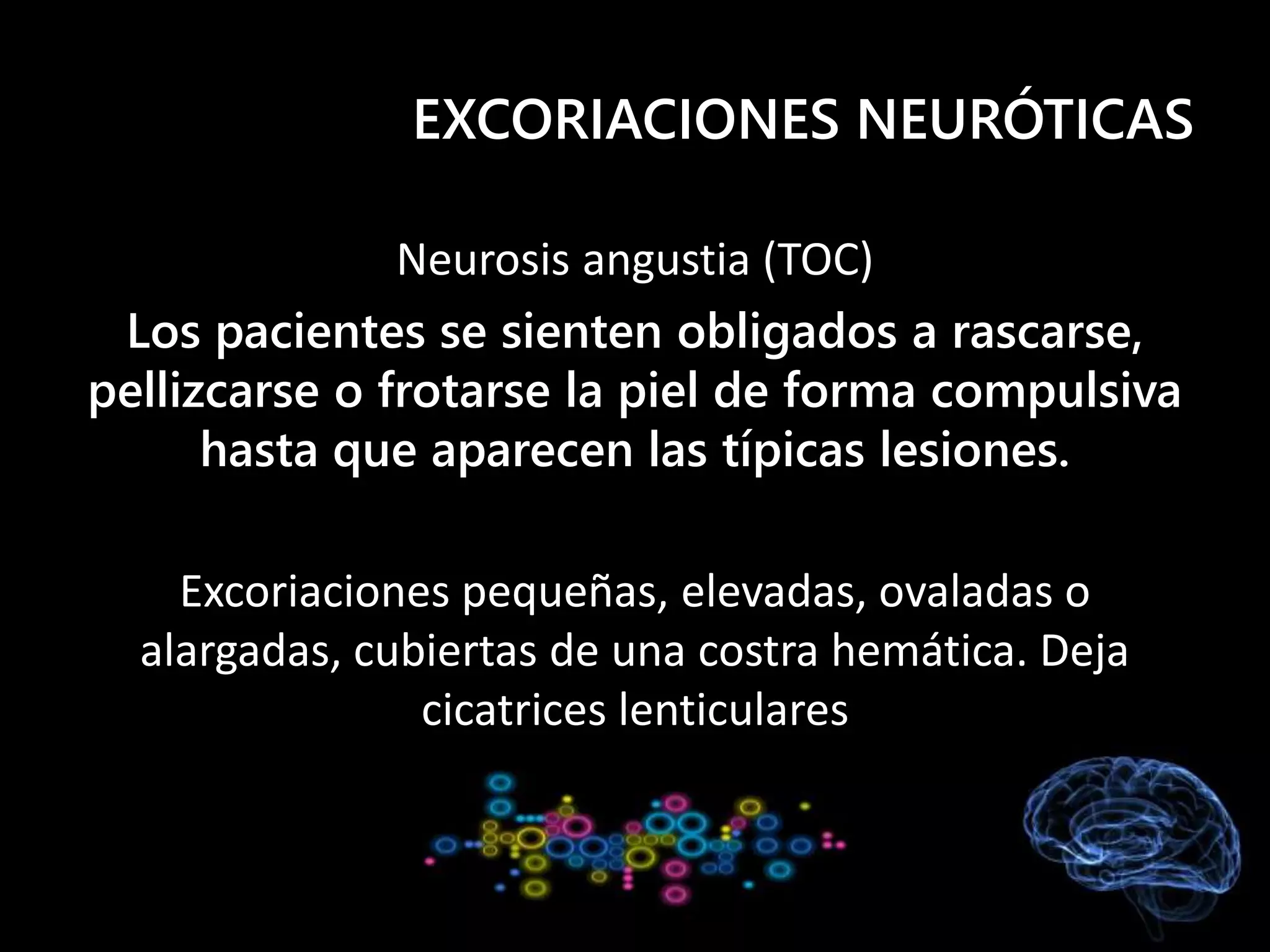 EXCORIACIONES NEURÓTICAS
Neurosis angustia (TOC)
Los pacientes se sienten obligados a rascarse,
pellizcarse o frotarse la piel de forma compulsiva
hasta que aparecen las típicas lesiones.
Excoriaciones pequeñas, elevadas, ovaladas o
alargadas, cubiertas de una costra hemática. Deja
cicatrices lenticulares
 