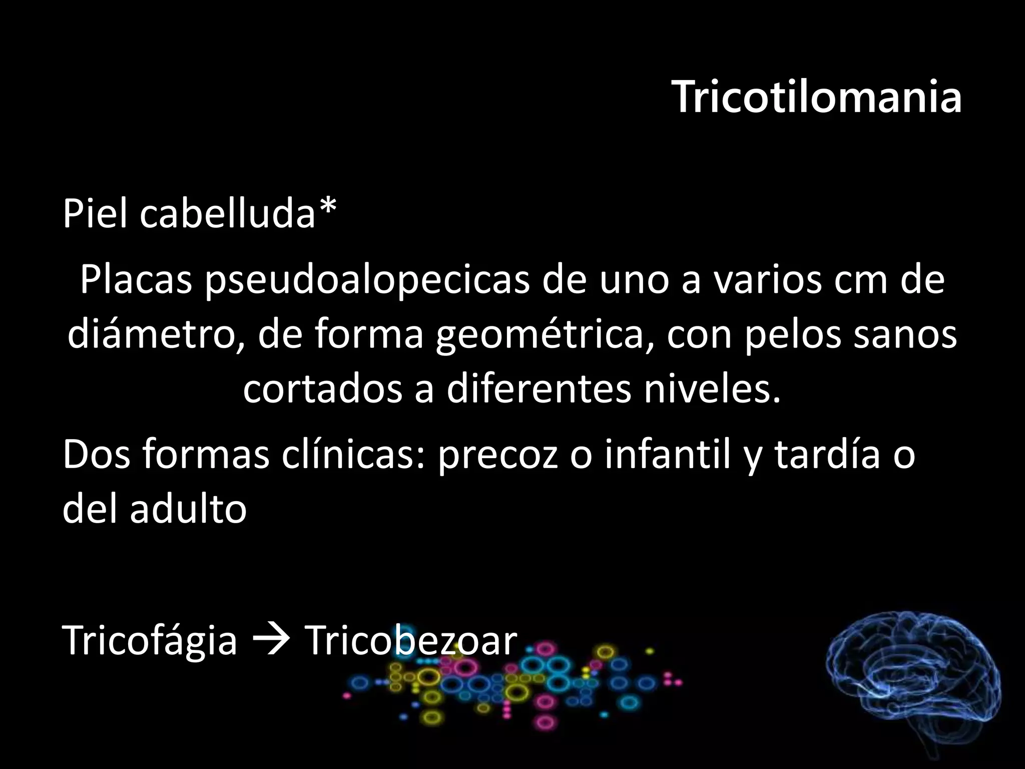 Tricotilomania
Piel cabelluda*
Placas pseudoalopecicas de uno a varios cm de
diámetro, de forma geométrica, con pelos sanos
cortados a diferentes niveles.
Dos formas clínicas: precoz o infantil y tardía o
del adulto
Tricofágia  Tricobezoar
 