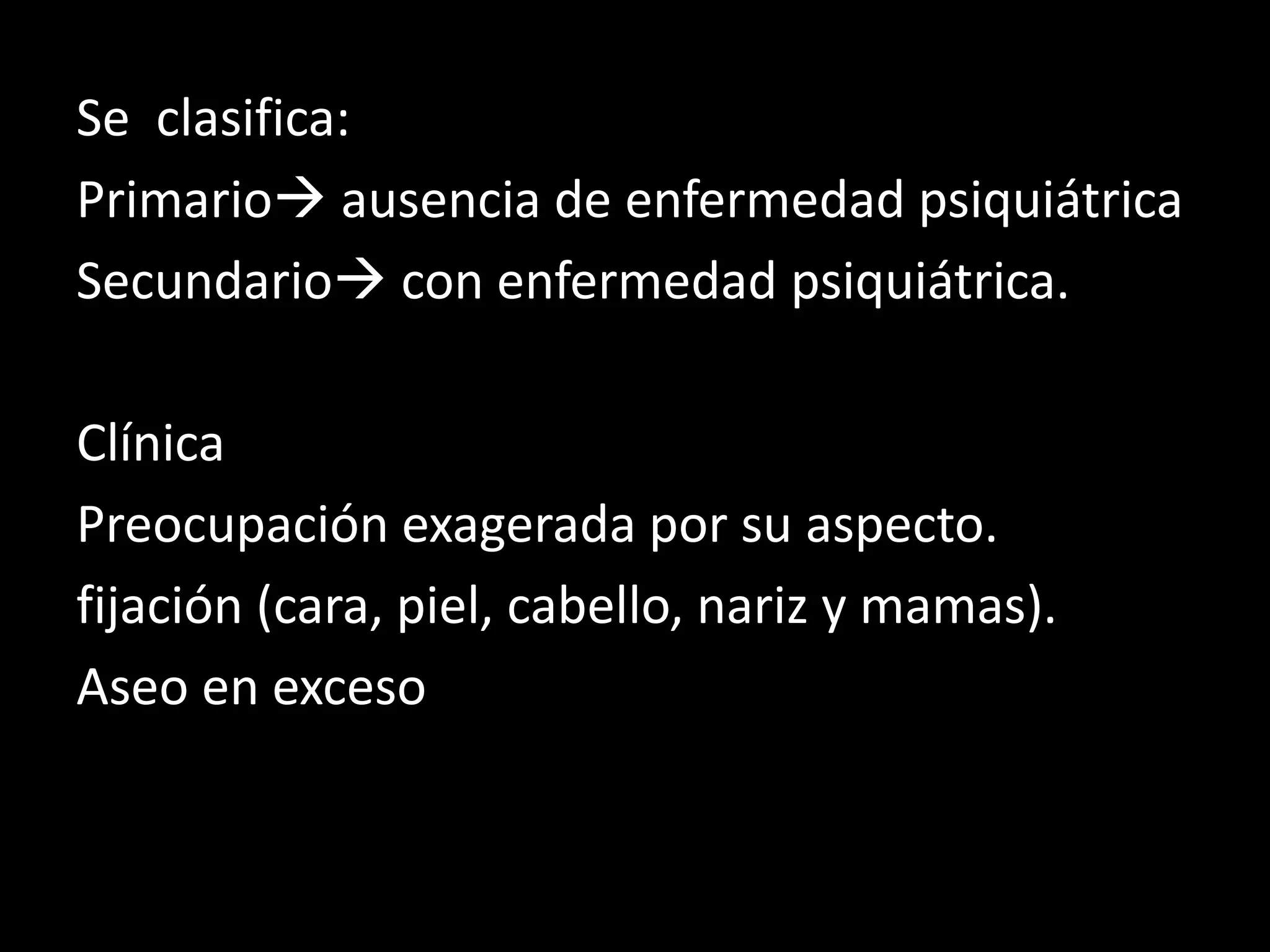 Se clasifica:
Primario ausencia de enfermedad psiquiátrica
Secundario con enfermedad psiquiátrica.
Clínica
Preocupación exagerada por su aspecto.
fijación (cara, piel, cabello, nariz y mamas).
Aseo en exceso
 