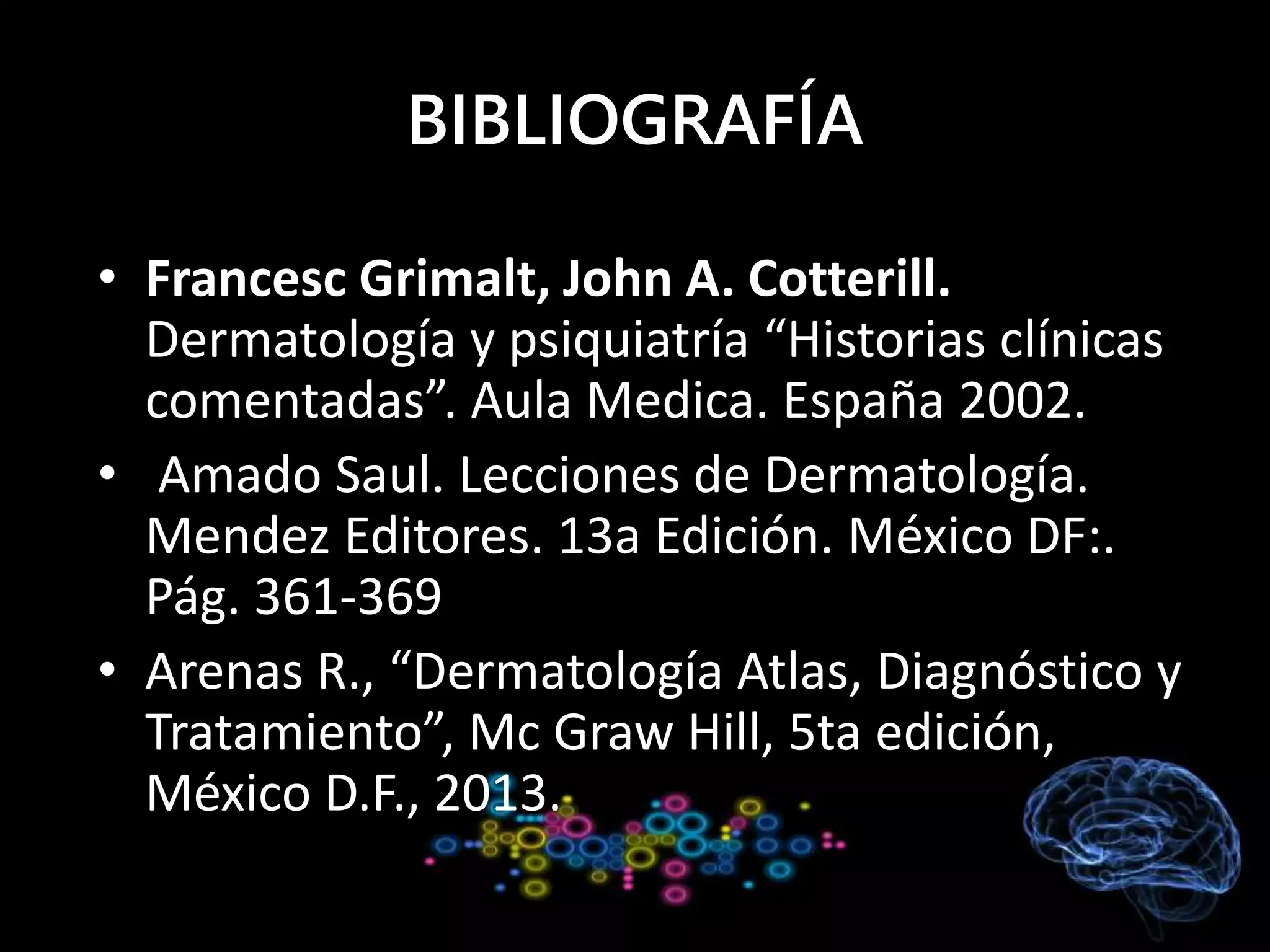 BIBLIOGRAFÍA
• Francesc Grimalt, John A. Cotterill.
Dermatología y psiquiatría “Historias clínicas
comentadas”. Aula Medica. España 2002.
• Amado Saul. Lecciones de Dermatología.
Mendez Editores. 13a Edición. México DF:.
Pág. 361-369
• Arenas R., “Dermatología Atlas, Diagnóstico y
Tratamiento”, Mc Graw Hill, 5ta edición,
México D.F., 2013.
 