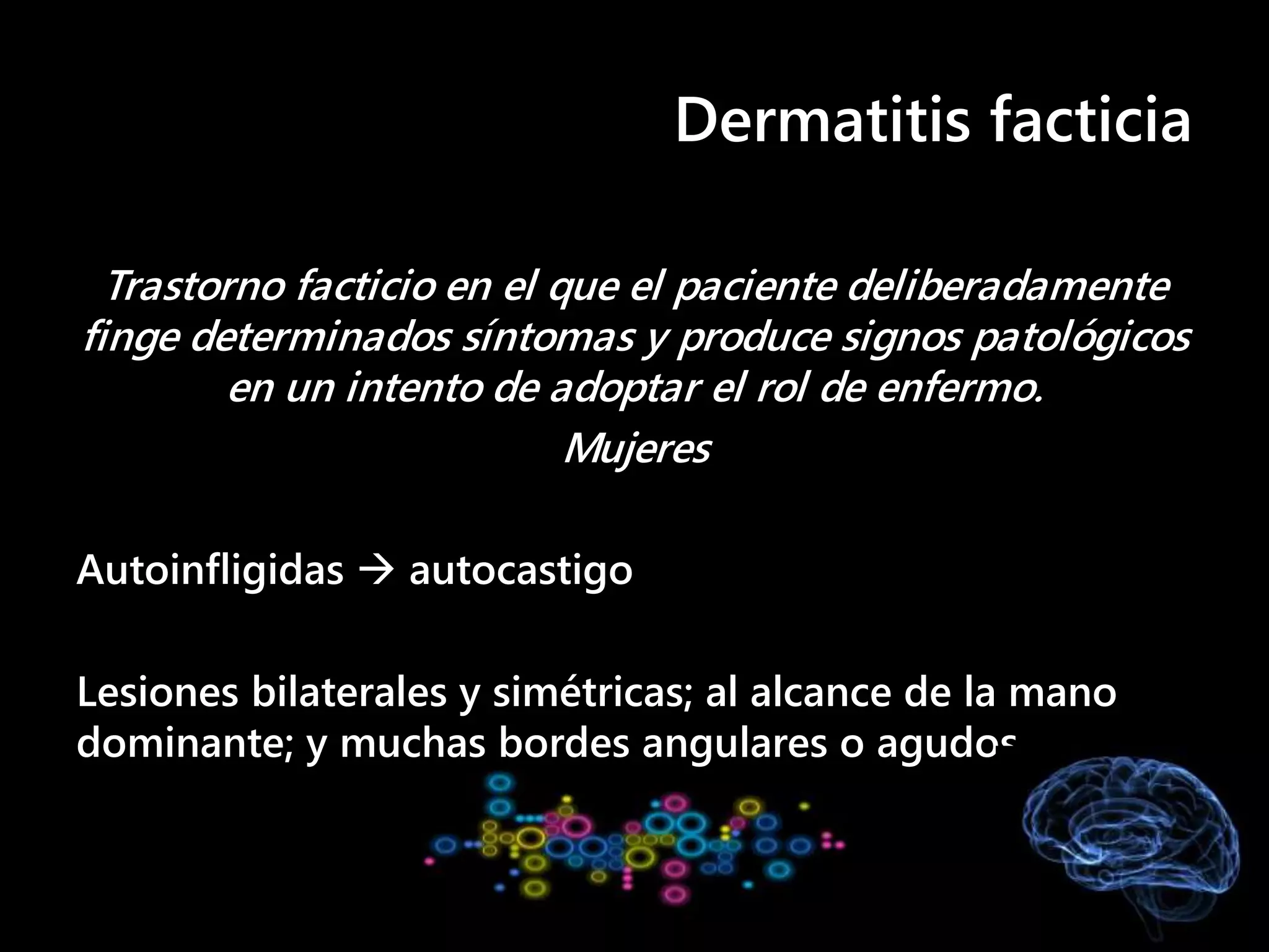 Dermatitis facticia
Trastorno facticio en el que el paciente deliberadamente
finge determinados síntomas y produce signos patológicos
en un intento de adoptar el rol de enfermo.
Mujeres
Autoinfligidas  autocastigo
Lesiones bilaterales y simétricas; al alcance de la mano
dominante; y muchas bordes angulares o agudos
 