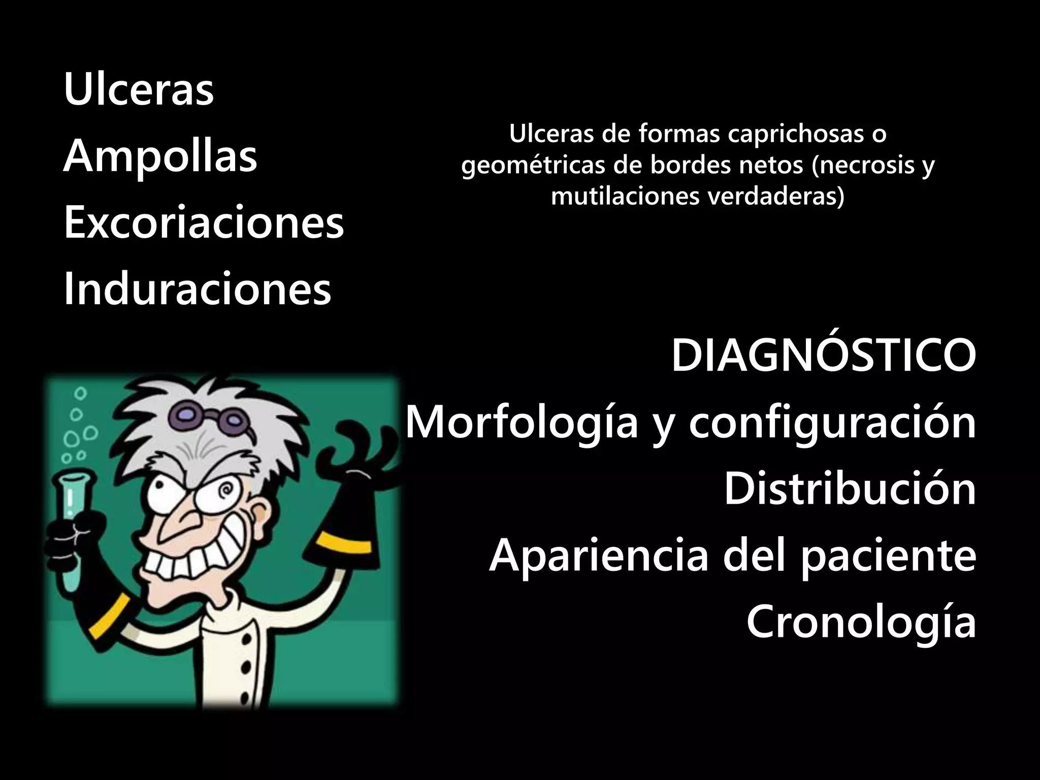 Ulceras
Ampollas
Excoriaciones
Induraciones
DIAGNÓSTICO
Morfología y configuración
Distribución
Apariencia del paciente
Cronología
Ulceras de formas caprichosas o
geométricas de bordes netos (necrosis y
mutilaciones verdaderas)
 