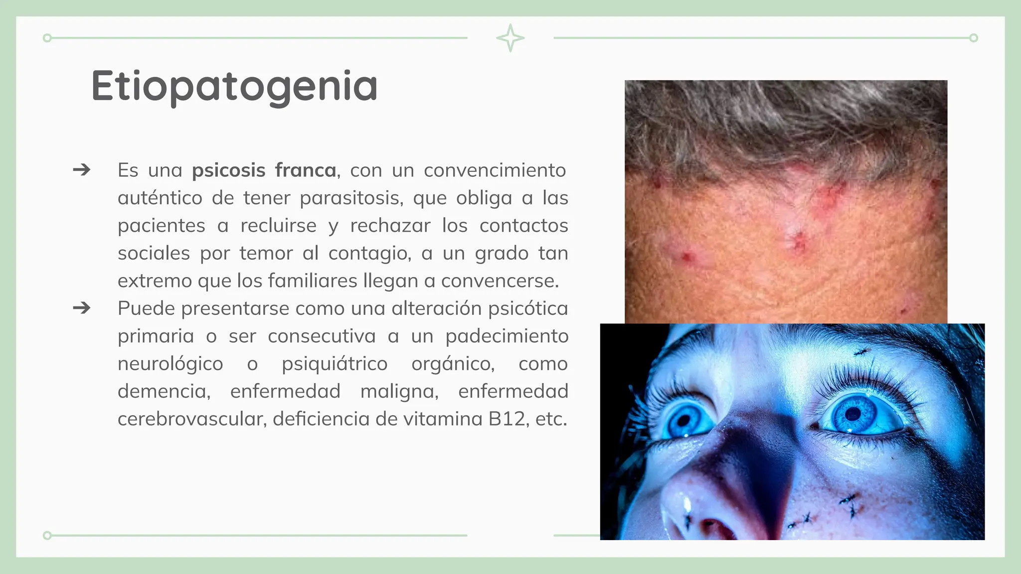 Etiopatogenia
➔ Es una psicosis franca, con un convencimiento
auténtico de tener parasitosis, que obliga a las
pacientes a recluirse y rechazar los contactos
sociales por temor al contagio, a un grado tan
extremo que los familiares llegan a convencerse.
➔ Puede presentarse como una alteración psicótica
primaria o ser consecutiva a un padecimiento
neurológico o psiquiátrico orgánico, como
demencia, enfermedad maligna, enfermedad
cerebrovascular, deﬁciencia de vitamina B12, etc.
 