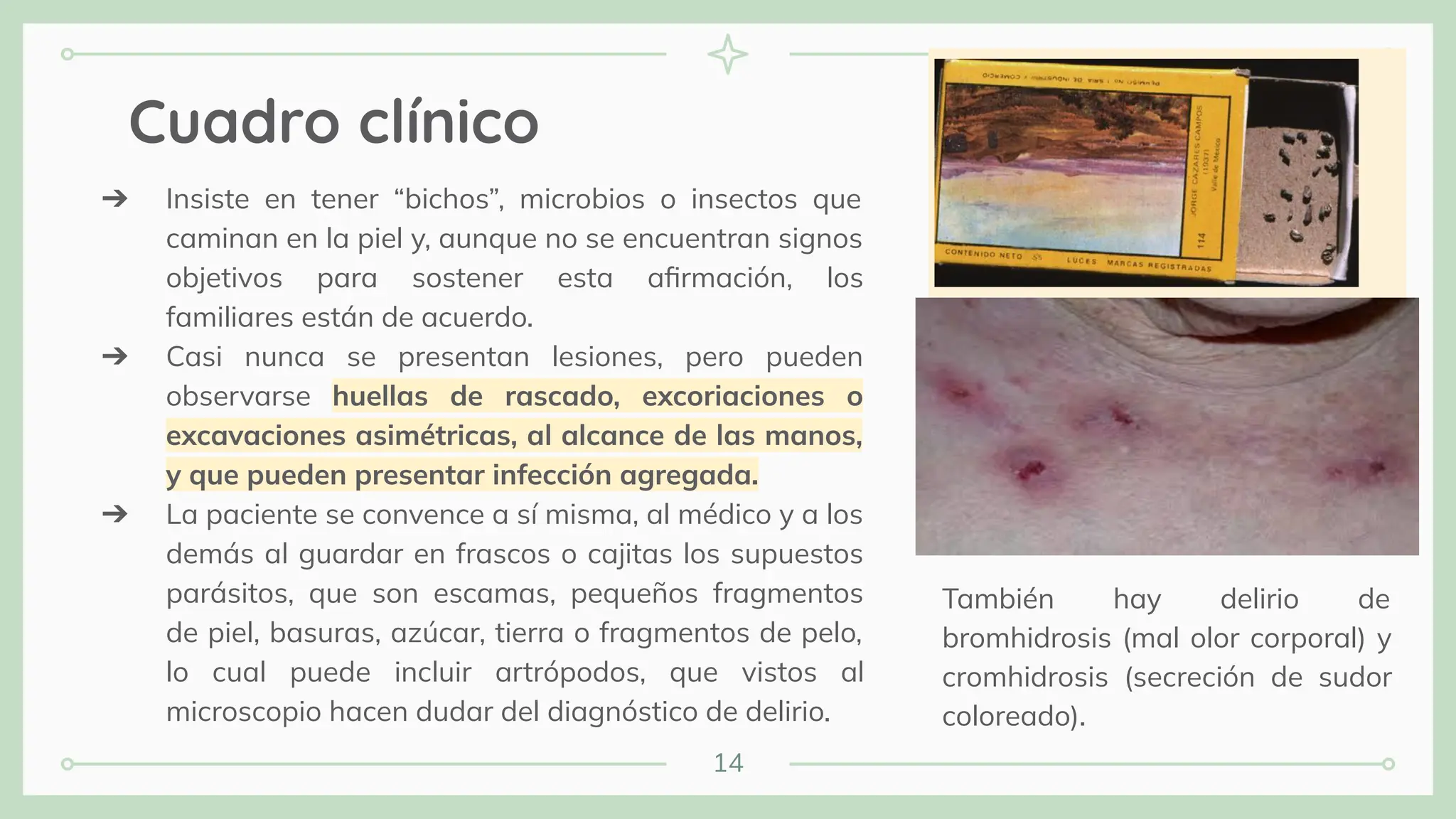 14
Cuadro clínico
➔ Insiste en tener “bichos”, microbios o insectos que
caminan en la piel y, aunque no se encuentran signos
objetivos para sostener esta aﬁrmación, los
familiares están de acuerdo.
➔ Casi nunca se presentan lesiones, pero pueden
observarse huellas de rascado, excoriaciones o
excavaciones asimétricas, al alcance de las manos,
y que pueden presentar infección agregada.
➔ La paciente se convence a sí misma, al médico y a los
demás al guardar en frascos o cajitas los supuestos
parásitos, que son escamas, pequeños fragmentos
de piel, basuras, azúcar, tierra o fragmentos de pelo,
lo cual puede incluir artrópodos, que vistos al
microscopio hacen dudar del diagnóstico de delirio.
También hay delirio de
bromhidrosis (mal olor corporal) y
cromhidrosis (secreción de sudor
coloreado).
 