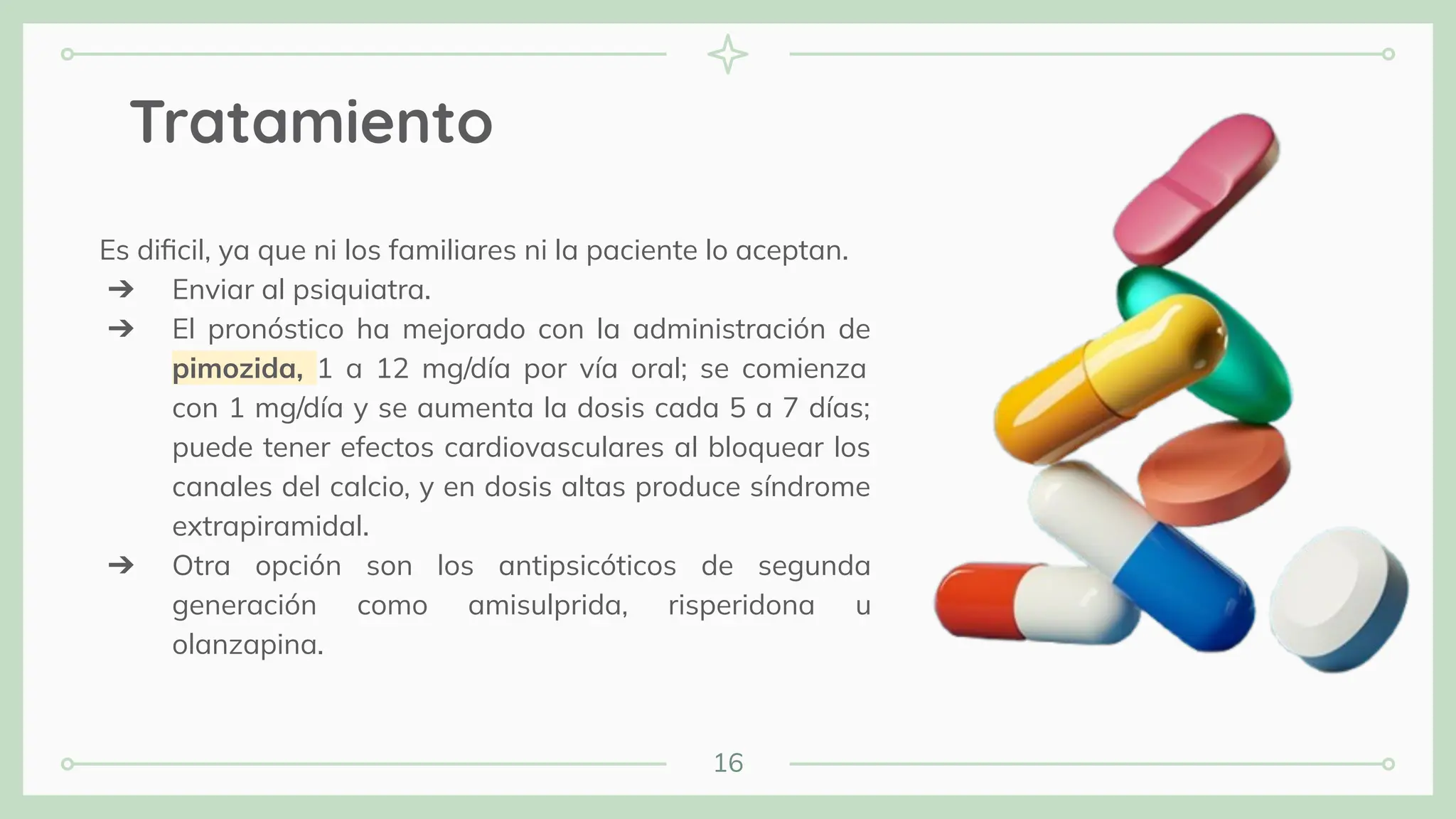 16
Tratamiento
Es diﬁcil, ya que ni los familiares ni la paciente lo aceptan.
➔ Enviar al psiquiatra.
➔ El pronóstico ha mejorado con la administración de
pimozida, 1 a 12 mg/día por vía oral; se comienza
con 1 mg/día y se aumenta la dosis cada 5 a 7 días;
puede tener efectos cardiovasculares al bloquear los
canales del calcio, y en dosis altas produce síndrome
extrapiramidal.
➔ Otra opción son los antipsicóticos de segunda
generación como amisulprida, risperidona u
olanzapina.
 