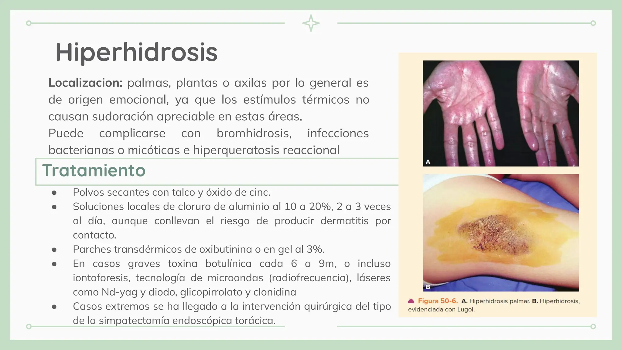 Hiperhidrosis
Localizacion: palmas, plantas o axilas por lo general es
de origen emocional, ya que los estímulos térmicos no
causan sudoración apreciable en estas áreas.
Puede complicarse con bromhidrosis, infecciones
bacterianas o micóticas e hiperqueratosis reaccional
● Polvos secantes con talco y óxido de cinc.
● Soluciones locales de cloruro de aluminio al 10 a 20%, 2 a 3 veces
al día, aunque conllevan el riesgo de producir dermatitis por
contacto.
● Parches transdérmicos de oxibutinina o en gel al 3%.
● En casos graves toxina botulínica cada 6 a 9m, o incluso
iontoforesis, tecnología de microondas (radiofrecuencia), láseres
como Nd-yag y diodo, glicopirrolato y clonidina
● Casos extremos se ha llegado a la intervención quirúrgica del tipo
de la simpatectomía endoscópica torácica.
Tratamiento
 